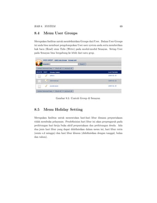 BAB 8. SYSTEM 69
8.4 Menu User Groups
Merupakan fasilitas untuk mendenisikan Groups dari User. Dalam User Groups
ini anda bisa membuat pengelompokan User-user system anda serta memberikan
hak baca (Read) atau Tulis (Write) pada modul-modul Senayan. Setiap User
pada Senayan bisa bergabung ke lebih dari satu grup.
Gambar 8.5: Contoh Group di Senayan
8.5 Menu Holiday Setting
Merupakan fasilitas untuk menentukan hari-hari libur dimana perpustakaan
tidak membuka pelayanan. Pendenisian hari libur ini akan perpengaruh pada
perhitungan hari kerja/buka aktif perpustakaan dan perhitungan denda. Ada
dua jenis hari libur yang dapat didenisikan dalam menu ini, hari libur rutin
(senin s.d minggu) dan hari libur khusus (didenisikan dengan tanggal, bulan
dan tahun).
 