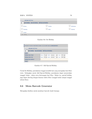 BAB 8. SYSTEM 70
Gambar 8.6: Set Holiday
Gambar 8.7: Add Special Holiday
Untuk Set Holiday, pustakawan tinggal memilih hari yang merupakan hari libur
rutin. Sedangkan untuk Add Special Holiday, pustakawan dapat menentukan
tanggal, bulan , tahun serta keterangan hari libur. Selain itu, special holiday
juga dapat diseting dengan kisaran waktu libur (tanggal mulai sampai tanggal
selesai libur).
8.6 Menu Barcode Generator
Merupakan fasilitas untuk membuat barcode (kode batang).
 
