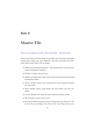 Bab 9
Master File
When I got my library card, that's when my life began. Rita Mae Brown
Dalam modul Master File kita dapat memasukkan data yang dapat digunakan
sebagai master dalam entry data bibliogra. Data-data yang dapat kita den-
isikan dalam modul Master File ini adalah:
• GMD General Material Designation  Bentuk sik koleksi atau media sik
tempat penyimpanan informasi.
• Publisher* diisikan nama penerbit
• Supplier merupakan data suplier yang menjadi rekanan perpustakaan dalam
mendapatkan koleksi.
• Author* Diisikan dengan nama pengarang dan jenis pengarang (pribadi
atau kelompok)
• Topic* Diisikan dengan topik/subyek dari data koleksi yang kita ma-
sukkan.
• Location Diisikan kode lokasi dan nama lokasi penempatan koleksi
• Place* Diisikan dengan tempat terbit
• Item Status Diisikan dengan status item (Repair,On Loan, Reserved). Pa-
da Item Status ini diisikan Item Status Code, Item Status Name serta
74
 