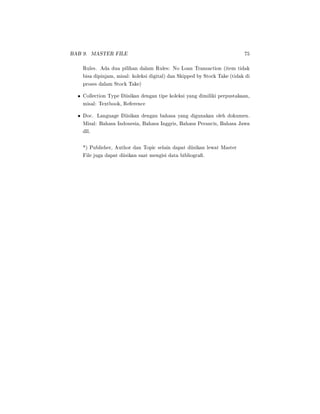 BAB 9. MASTER FILE 75
Rules. Ada dua pilihan dalam Rules: No Loan Transaction (item tidak
bisa dipinjam, misal: koleksi digital) dan Skipped by Stock Take (tidak di
proses dalam Stock Take)
• Collection Type Diisikan dengan tipe koleksi yang dimiliki perpustakaan,
misal: Textbook, Reference
• Doc. Language Diisikan dengan bahasa yang digunakan oleh dokumen.
Misal: Bahasa Indonesia, Bahasa Inggris, Bahasa Perancis, Bahasa Jawa
dll.
*) Publisher, Author dan Topic selain dapat diisikan lewat Master
File juga dapat diisikan saat mengisi data bibliogra.
 