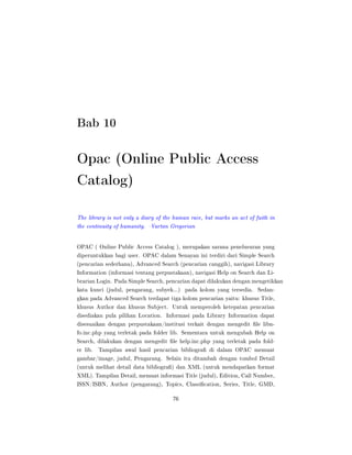 Bab 10
Opac (Online Public Access
Catalog)
The library is not only a diary of the human race, but marks an act of faith in
the continuity of humanity. Vartan Gregorian
OPAC ( Online Public Access Catalog ), merupakan sarana penelusuran yang
diperuntukkan bagi user. OPAC dalam Senayan ini terdiri dari Simple Search
(pencarian sederhana), Advanced Search (pencarian canggih), navigasi Library
Information (informasi tentang perpustakaan), navigasi Help on Search dan Li-
brarian Login. Pada Simple Search, pencarian dapat dilakukan dengan mengetikkan
kata kunci (judul, pengarang, subyek...) pada kolom yang tersedia. Sedan-
gkan pada Advanced Search terdapat tiga kolom pencarian yaitu: khusus Title,
khusus Author dan khusus Subject. Untuk memperoleh ketepatan pencarian
disediakan pula pilihan Location. Informasi pada Library Information dapat
disesuaikan dengan perpustakaan/institusi terkait dengan mengedit le libn-
fo.inc.php yang terletak pada folder lib. Sementara untuk mengubah Help on
Search, dilakukan dengan mengedit le help.inc.php yang terletak pada fold-
er lib. Tampilan awal hasil pencarian bibliogra di dalam OPAC memuat
gambar/image, judul, Pengarang. Selain itu ditambah dengan tombol Detail
(untuk melihat detail data bibliogra) dan XML (untuk mendapatkan format
XML). Tampilan Detail, memuat informasi Title (judul), Edition, Call Number,
ISSN/ISBN, Author (pengarang), Topics, Classication, Series, Title, GMD,
76
 