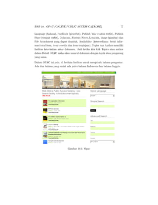 BAB 10. OPAC (ONLINE PUBLIC ACCESS CATALOG) 77
Language (bahasa), Publisher (penerbit), Publish Year (tahun terbit), Publish
Place (tempat terbit), Collation, Abstrac/Notes, Location, Image (gambar) dan
File Attachment yang dapat diunduh, Availability (ketersediaan: berisi infor-
masi total item, item tersedia dan item terpinjam), Topics dan Author memiliki
fasilitas keterkaitan antar dokumen. Jadi ketika kita klik Topics atau author
dalam Detail OPAC maka akan muncul dokumen dengan topik atau pengarang
yang sama.
Dalam OPAC ini pula, di berikan fasilitas untuk mengubah bahasa pengantar.
Ada dua bahasa yang sudah ada yaitu bahasa Indonesia dan bahasa Inggris.
Gambar 10.1: Opac
 