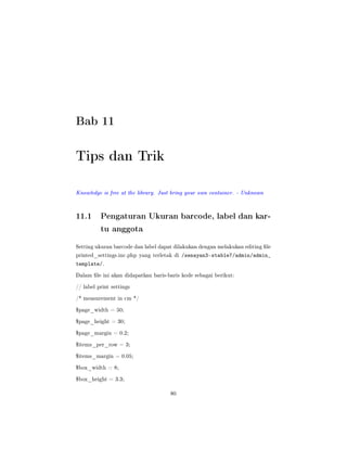 Bab 11
Tips dan Trik
Knowledge is free at the library. Just bring your own container. - Unknown
11.1 Pengaturan Ukuran barcode, label dan kar-
tu anggota
Setting ukuran barcode dan label dapat dilakukan dengan melakukan editing le
printed_settings.inc.php yang terletak di /senayan3-stable7/admin/admin_
template/.
Dalam le ini akan didapatkan baris-baris kode sebagai berikut:
// label print settings
/* measurement in cm */
$page_width = 50;
$page_height = 30;
$page_margin = 0.2;
$items_per_row = 3;
$items_margin = 0.05;
$box_width = 8;
$box_height = 3.3;
80
 