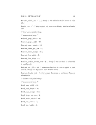 BAB 11. TIPS DAN TRIK 81
$include_header_text = 1; // change to 0 if dont want to use header in each
label
$header_text = ; // keep empty if you want to use Library Name as a header
text
// item barcode print settings
/* measurement in cm */
$barcode_page_width = 50;
$barcode_page_height = 30;
$barcode_page_margin = 0.2;
$barcode_items_per_row = 3;
$barcode_items_margin = 0.1;
$barcode_box_width = 7;
$barcode_box_height = 5;
$barcode_include_header_text = 1; // change to 0 if dont want to use header
in each barcode
$barcode_cut_title = 50; // maximum characters in title to appear in each
barcode. change to 0 if you dont want the title cutted
$barcode_header_text = ; // keep empty if you want to use Library Name as
a header text
// member card print settings
/* measurement in cm */
$card_page_width = 50;
$card_page_height = 50;
$card_page_margin = 0.2;
$card_items_per_row = 2;
$card_items_margin = 0.1;
$card_box_width = 11;
$card_box_height = 6;
 