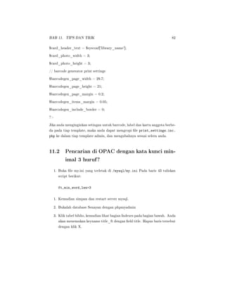 BAB 11. TIPS DAN TRIK 82
$card_header_text = $sysconf['library_name'];
$card_photo_width = 3;
$card_photo_height = 3;
// barcode generator print settings
$barcodegen_page_width = 29.7;
$barcodegen_page_height = 21;
$barcodegen_page_margin = 0.2;
$barcodegen_items_margin = 0.05;
$barcodegen_include_border = 0;
?
Jika anda menginginkan setingan untuk barcode, label dan kartu anggota berbe-
da pada tiap template, maka anda dapat mengcopi le print_settings.inc.
php ke dalam tiap template admin, dan mengubahnya sesuai selera anda.
11.2 Pencarian di OPAC dengan kata kunci min-
imal 3 huruf?
1. Buka le my.ini yang terletak di /mysql/my.ini Pada baris 43 tuliskan
script berikut:
ft_min_word_len=3
1. Kemudian simpan dan restart server mysql.
2. Bukalah database Senayan dengan phpmyadmin
3. Klik tabel biblio, kemudian lihat bagian Indexes pada bagian bawah. Anda
akan menemukan keyname title_ft dengan eld title. Hapus baris tersebut
dengan klik X.
 
