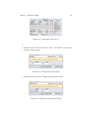 BAB 11. TIPS DAN TRIK 83
Gambar 11.1: Menghapus index title_ft
4.
5. Kemudian pada Create an Index on isikan 1 dan klik Go, akan muncul
tampilan sebagai berikut:
Gambar 11.2: Penambahan Index MySql
1. Isilah kolom kosong diatas sehingga menjadi seperti berikut
Gambar 11.3: Hasil Penambahan Index MySql
 