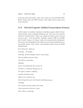 BAB 11. TIPS DAN TRIK 84
Yang perlu anda ubah adalah: index name, index type dan Field Klik SAVE.
Restart Mysql anda, dan OPAC Senayan sudah dapat mencari dengan kata
kunci 3 karakter.
11.3 Tutorial Upgrade Aplikasi Perpustakaan Senayan
Artikel singkat ini membahas bagaimana melakukan upgrade aplikasi Perpus-
takaan Senayan (http://senayan.diknas.go.id). Yaitu dari versi senayan3-
stable4 ke senayan3-stable5. Tetapi cara upgrade ini berlaku untuk versi-versi
yang lain juga. Untuk kemudahan, digunakan platform PHP dan MySQL
dari Portable Senayan 3.3 dimana sudah ada senayan3-stable4 didalamnya.
Tetapi cara yang ditunjukkan disini berlaku universal, tidak spesik hanya pa-
da portable senayan. Oiya, browser yang digunakan dalam tutorial ini adalah
Mozilla Firefox.
First Thing First: Back-up!
Yesterday  The Beatles
Yesterday, All those backups seemed a waste of pay
Now my database has gone away
Oh I believe in yesterday.....
Suddenly,
There's not half the les there used to be
And there's a milestone hanging over me
The system crashed so suddenly
I pushed something wrong
What it was I could not say
Now all my data's gone and I long for yesterday-ay-ay-ay
Yesterday,
The need for back-ups seemed so far away
I knew my data was all here to stay
Now I believe in yesterday
 