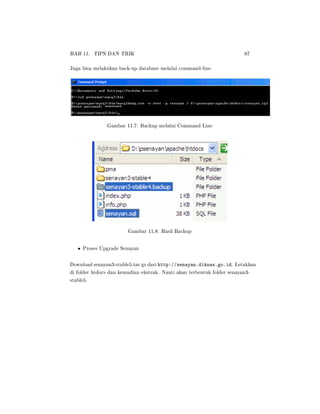 BAB 11. TIPS DAN TRIK 87
Juga bisa melakukan back-up database melalui command-line.
Gambar 11.7: Backup melalui Command Line
Gambar 11.8: Hasil Backup
• Proses Upgrade Senayan
Download senayan3-stable5.tar.gz dari http://senayan.diknas.go.id. Letakkan
di folder htdocs dan kemudian ekstrak. Nanti akan terbentuk folder senayan3-
stable5.
 