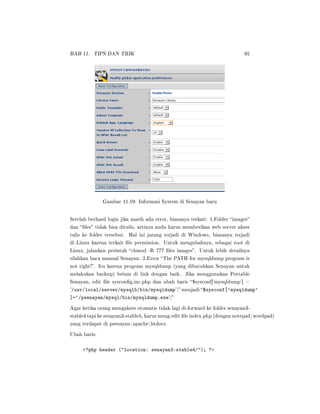 BAB 11. TIPS DAN TRIK 95
Gambar 11.19: Informasi System di Senayan baru
Setelah berhasil login jika masih ada error, biasanya terkait: 1.Folder images
dan les tidak bisa ditulis, artinya anda harus memberikan web server akses
tulis ke folder tersebut. Hal ini jarang terjadi di Windows, biasanya terjadi
di Linux karena terkait le permission. Untuk mengubahnya, sebagai root di
Linux, jalankan perintah chmod -R 777 les images. Untuk lebih detailnya
silahkan baca manual Senayan. 2.Error The PATH for mysqldump program is
not right!. Itu karena program mysqldump (yang dibutuhkan Senayan untuk
melakukan backup) belum di link dengan baik. Jika menggunakan Portable
Senayan, edit le syscong.inc.php dan ubah baris $sysconf['mysqldump'] =
'/usr/local/server/mysql5/bin/mysqldump'; menjadi $sysconf['mysqldump'
]='/psenayan/mysql/bin/mysqldump.exe';
Agar ketika orang mengakses otomatis tidak lagi di-forward ke folder senayan3-
stable4 tapi ke senayan3-stable5, harus meng-edit le index.php (dengan notepad/wordpad)
yang terdapat di psenayanapachehtdocs.
Ubah baris:
?php header (location: senayan3-stable4/); ?
 