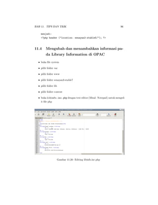 BAB 11. TIPS DAN TRIK 96
menjadi:
?php header (location: senayan3-stable5/); ?
11.4 Mengubah dan menambahkan informasi pa-
da Library Information di OPAC
• buka le system
• pilih folder var
• pilih folder www
• pilih folder senayan3-stable7
• pilih folder lib
• pilih folder content
• buka libinfo.inc.php dengan text editor (Misal: Notepad) untuk menged-
it le php
Gambar 11.20: Editing libinfo.inc.php
 