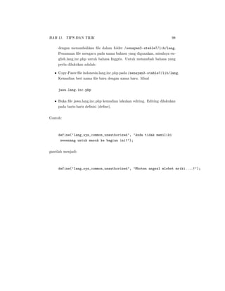 BAB 11. TIPS DAN TRIK 98
dengan menambahkan le dalam folder /senayan3-stable7/lib/lang.
Penamaan le mengacu pada nama bahasa yang digunakan, misalnya en-
glish.lang.inc.php untuk bahasa Inggris. Untuk menambah bahasa yang
perlu dilakukan adalah:
• Copy-Paste le indonesia.lang.inc.php pada /senayan3-stable7/lib/lang.
Kemudian beri nama le baru dengan nama baru. Misal
jawa.lang.inc.php
• Buka le jawa.lang.inc.php kemudian lakukan editing. Editing dilakukan
pada baris-baris denisi (dene).
Contoh:
define('lang_sys_common_unauthorized', 'Anda tidak memiliki
wewenang untuk masuk ke bagian ini!');
gantilah menjadi:
define('lang_sys_common_unauthorized', 'Mboten angsal mlebet mriki....!');
 