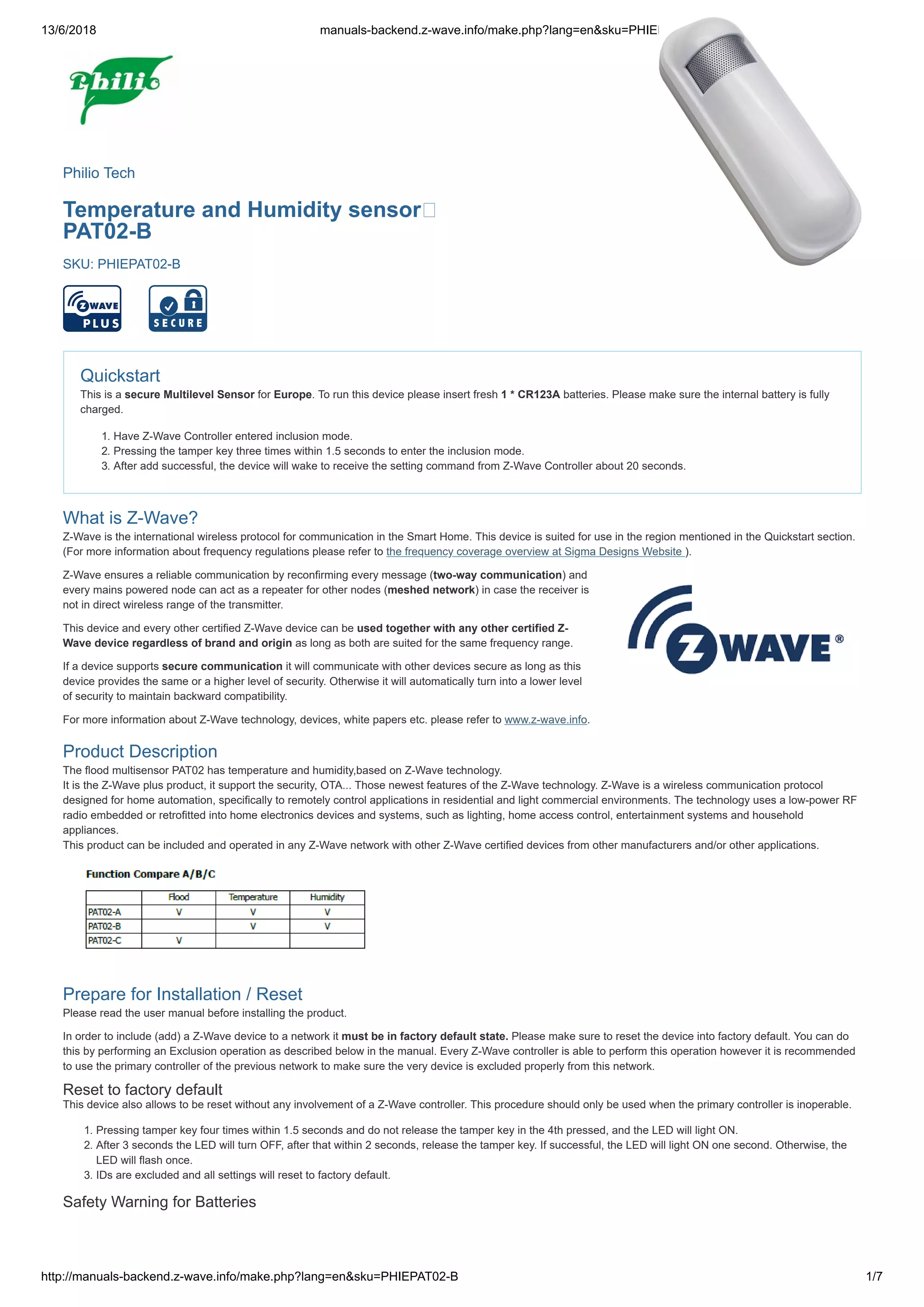 13/6/2018 manuals-backend.z-wave.info/make.php?lang=en&sku=PHIEPAT02-B
http://manuals-backend.z-wave.info/make.php?lang=en&sku=PHIEPAT02-B 1/7
Philio Tech
Temperature and Humidity sensor
PAT02-B
SKU: PHIEPAT02-B
Quickstart
This is a secure Multilevel Sensor for Europe. To run this device please insert fresh 1 * CR123A batteries. Please make sure the internal battery is fully
charged.
1. Have Z-Wave Controller entered inclusion mode.
2. Pressing the tamper key three times within 1.5 seconds to enter the inclusion mode.
3. After add successful, the device will wake to receive the setting command from Z-Wave Controller about 20 seconds.
What is Z-Wave?
Z-Wave is the international wireless protocol for communication in the Smart Home. This device is suited for use in the region mentioned in the Quickstart section.
(For more information about frequency regulations please refer to the frequency coverage overview at Sigma Designs Website ).
Z-Wave ensures a reliable communication by reconfirming every message (two-way communication) and
every mains powered node can act as a repeater for other nodes (meshed network) in case the receiver is
not in direct wireless range of the transmitter.
This device and every other certified Z-Wave device can be used together with any other certified Z-
Wave device regardless of brand and origin as long as both are suited for the same frequency range.
If a device supports secure communication it will communicate with other devices secure as long as this
device provides the same or a higher level of security. Otherwise it will automatically turn into a lower level
of security to maintain backward compatibility.
For more information about Z-Wave technology, devices, white papers etc. please refer to www.z-wave.info.
Product Description
The flood multisensor PAT02 has temperature and humidity,based on Z-Wave technology.
It is the Z-Wave plus product, it support the security, OTA... Those newest features of the Z-Wave technology. Z-Wave is a wireless communication protocol
designed for home automation, specifically to remotely control applications in residential and light commercial environments. The technology uses a low-power RF
radio embedded or retrofitted into home electronics devices and systems, such as lighting, home access control, entertainment systems and household
appliances.
This product can be included and operated in any Z-Wave network with other Z-Wave certified devices from other manufacturers and/or other applications.
Prepare for Installation / Reset
Please read the user manual before installing the product.
In order to include (add) a Z-Wave device to a network it must be in factory default state. Please make sure to reset the device into factory default. You can do
this by performing an Exclusion operation as described below in the manual. Every Z-Wave controller is able to perform this operation however it is recommended
to use the primary controller of the previous network to make sure the very device is excluded properly from this network.
Reset to factory default
This device also allows to be reset without any involvement of a Z-Wave controller. This procedure should only be used when the primary controller is inoperable.
1. Pressing tamper key four times within 1.5 seconds and do not release the tamper key in the 4th pressed, and the LED will light ON.
2. After 3 seconds the LED will turn OFF, after that within 2 seconds, release the tamper key. If successful, the LED will light ON one second. Otherwise, the
LED will flash once.
3. IDs are excluded and all settings will reset to factory default.
Safety Warning for Batteries
 