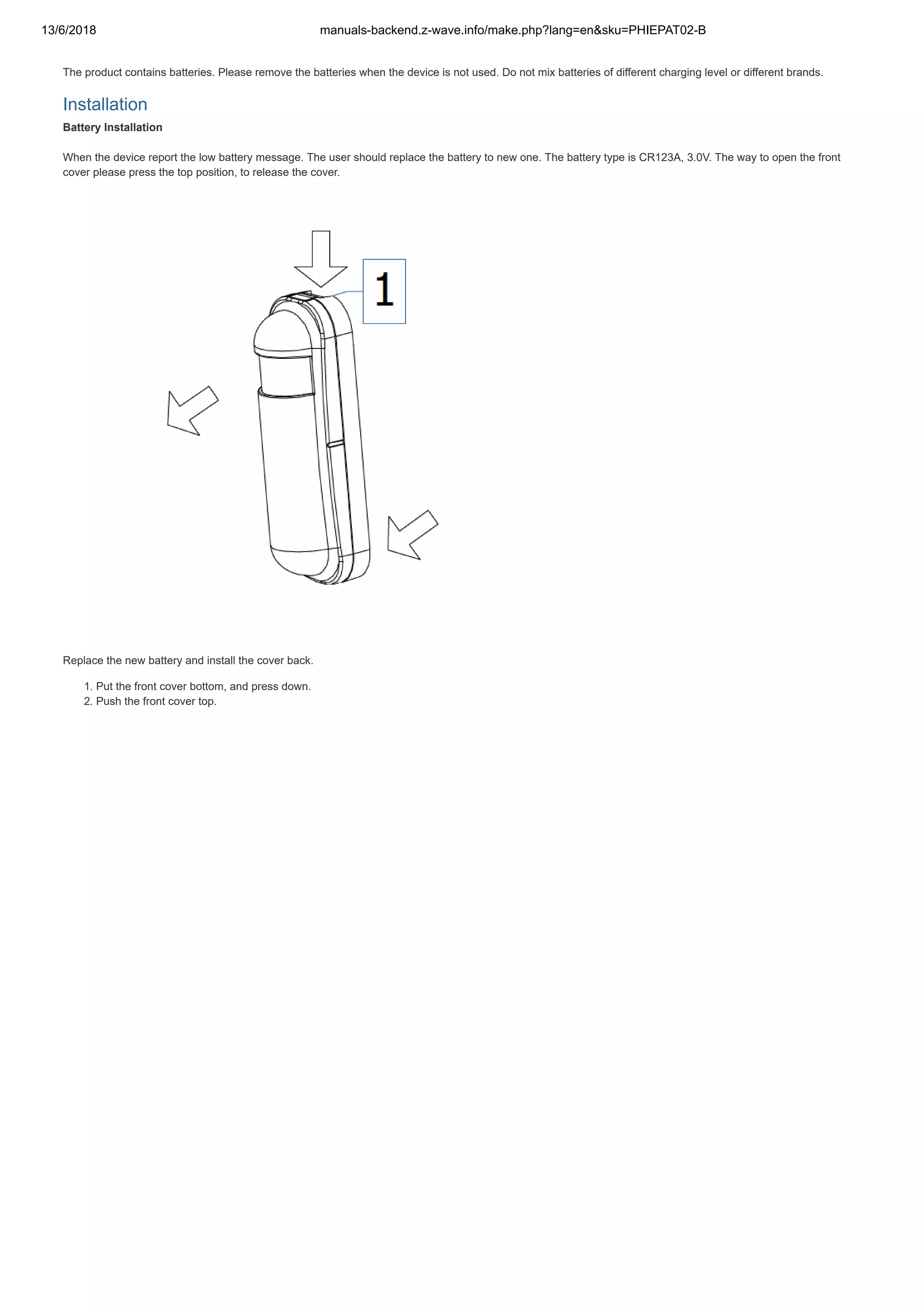 13/6/2018 manuals-backend.z-wave.info/make.php?lang=en&sku=PHIEPAT02-B
http://manuals-backend.z-wave.info/make.php?lang=en&sku=PHIEPAT02-B 2/7
The product contains batteries. Please remove the batteries when the device is not used. Do not mix batteries of different charging level or different brands.
Installation
Battery Installation
When the device report the low battery message. The user should replace the battery to new one. The battery type is CR123A, 3.0V. The way to open the front
cover please press the top position, to release the cover.
Replace the new battery and install the cover back.
1. Put the front cover bottom, and press down.
2. Push the front cover top.
 