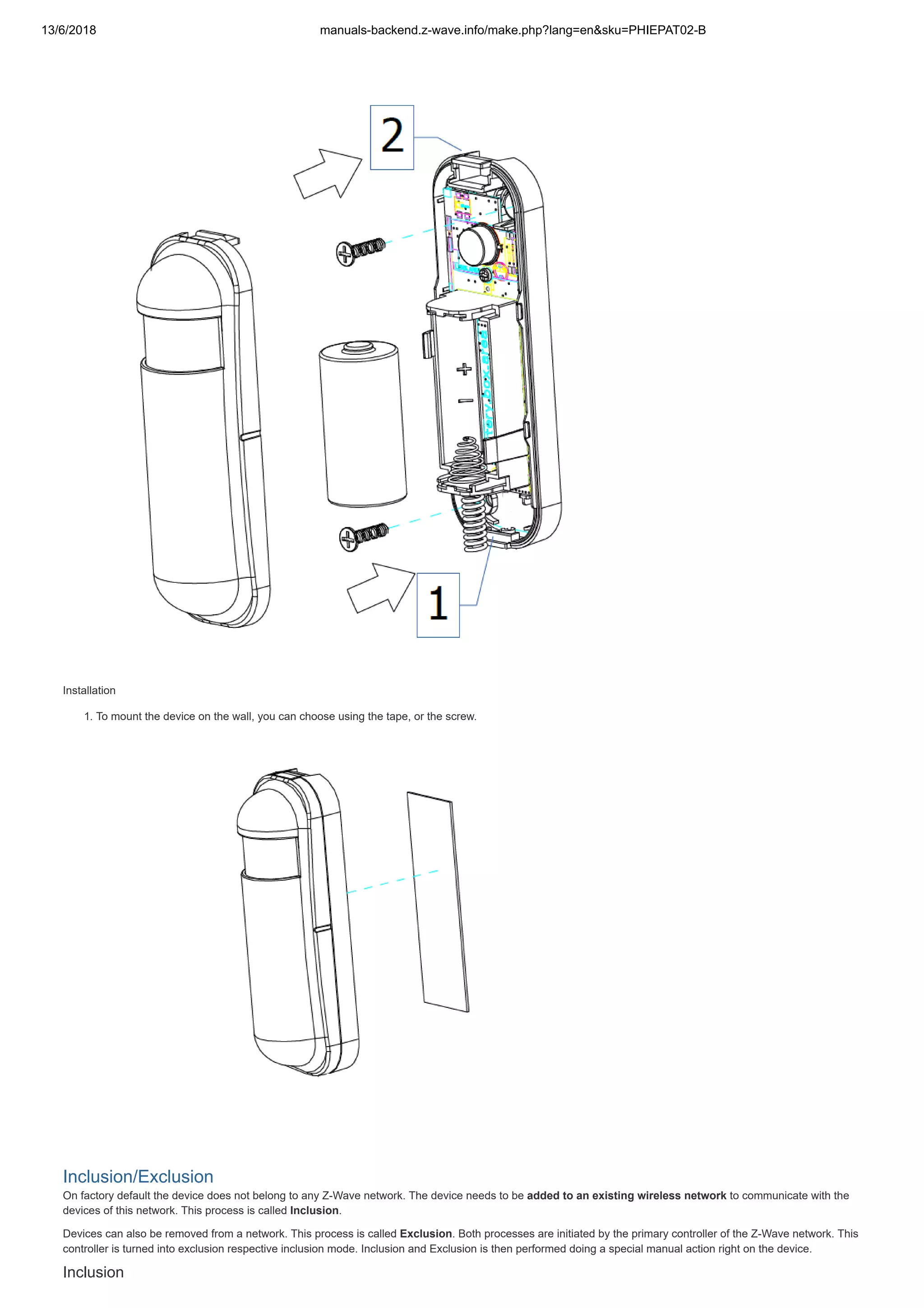 13/6/2018 manuals-backend.z-wave.info/make.php?lang=en&sku=PHIEPAT02-B
http://manuals-backend.z-wave.info/make.php?lang=en&sku=PHIEPAT02-B 3/7
Installation
1. To mount the device on the wall, you can choose using the tape, or the screw.
Inclusion/Exclusion
On factory default the device does not belong to any Z-Wave network. The device needs to be added to an existing wireless network to communicate with the
devices of this network. This process is called Inclusion.
Devices can also be removed from a network. This process is called Exclusion. Both processes are initiated by the primary controller of the Z-Wave network. This
controller is turned into exclusion respective inclusion mode. Inclusion and Exclusion is then performed doing a special manual action right on the device.
Inclusion
 