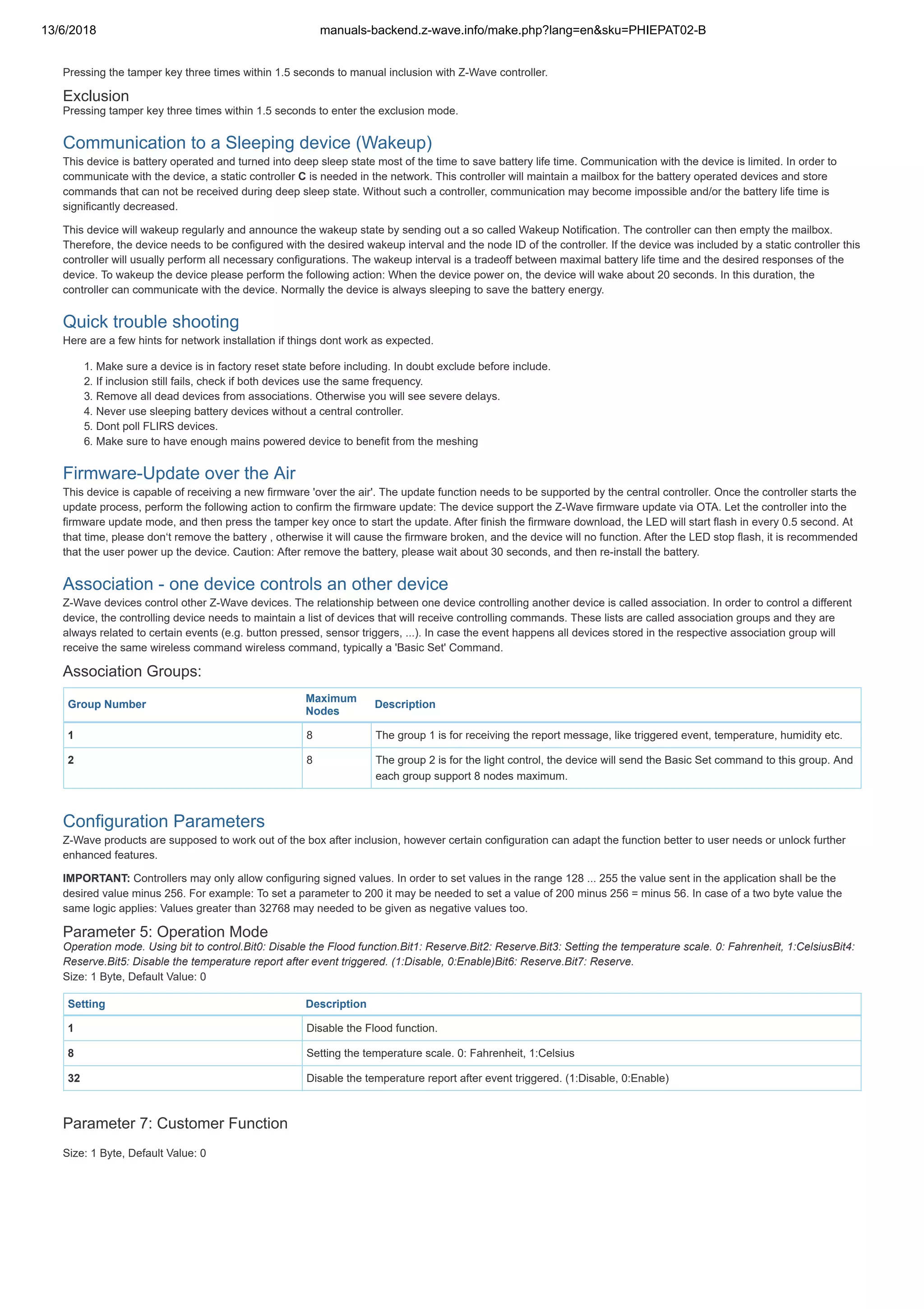 13/6/2018 manuals-backend.z-wave.info/make.php?lang=en&sku=PHIEPAT02-B
http://manuals-backend.z-wave.info/make.php?lang=en&sku=PHIEPAT02-B 4/7
Pressing the tamper key three times within 1.5 seconds to manual inclusion with Z-Wave controller.
Exclusion
Pressing tamper key three times within 1.5 seconds to enter the exclusion mode.
Communication to a Sleeping device (Wakeup)
This device is battery operated and turned into deep sleep state most of the time to save battery life time. Communication with the device is limited. In order to
communicate with the device, a static controller C is needed in the network. This controller will maintain a mailbox for the battery operated devices and store
commands that can not be received during deep sleep state. Without such a controller, communication may become impossible and/or the battery life time is
significantly decreased.
This device will wakeup regularly and announce the wakeup state by sending out a so called Wakeup Notification. The controller can then empty the mailbox.
Therefore, the device needs to be configured with the desired wakeup interval and the node ID of the controller. If the device was included by a static controller this
controller will usually perform all necessary configurations. The wakeup interval is a tradeoff between maximal battery life time and the desired responses of the
device. To wakeup the device please perform the following action: When the device power on, the device will wake about 20 seconds. In this duration, the
controller can communicate with the device. Normally the device is always sleeping to save the battery energy.
Quick trouble shooting
Here are a few hints for network installation if things dont work as expected.
1. Make sure a device is in factory reset state before including. In doubt exclude before include.
2. If inclusion still fails, check if both devices use the same frequency.
3. Remove all dead devices from associations. Otherwise you will see severe delays.
4. Never use sleeping battery devices without a central controller.
5. Dont poll FLIRS devices.
6. Make sure to have enough mains powered device to benefit from the meshing
Firmware-Update over the Air
This device is capable of receiving a new firmware 'over the air'. The update function needs to be supported by the central controller. Once the controller starts the
update process, perform the following action to confirm the firmware update: The device support the Z-Wave firmware update via OTA. Let the controller into the
firmware update mode, and then press the tamper key once to start the update. After finish the firmware download, the LED will start flash in every 0.5 second. At
that time, please don‘t remove the battery , otherwise it will cause the firmware broken, and the device will no function. After the LED stop flash, it is recommended
that the user power up the device. Caution: After remove the battery, please wait about 30 seconds, and then re-install the battery.
Association - one device controls an other device
Z-Wave devices control other Z-Wave devices. The relationship between one device controlling another device is called association. In order to control a different
device, the controlling device needs to maintain a list of devices that will receive controlling commands. These lists are called association groups and they are
always related to certain events (e.g. button pressed, sensor triggers, ...). In case the event happens all devices stored in the respective association group will
receive the same wireless command wireless command, typically a 'Basic Set' Command.
Association Groups:
Group Number
Maximum
Nodes
Description
1 8 The group 1 is for receiving the report message, like triggered event, temperature, humidity etc.
2 8 The group 2 is for the light control, the device will send the Basic Set command to this group. And
each group support 8 nodes maximum.
Configuration Parameters
Z-Wave products are supposed to work out of the box after inclusion, however certain configuration can adapt the function better to user needs or unlock further
enhanced features.
IMPORTANT: Controllers may only allow configuring signed values. In order to set values in the range 128 ... 255 the value sent in the application shall be the
desired value minus 256. For example: To set a parameter to 200 it may be needed to set a value of 200 minus 256 = minus 56. In case of a two byte value the
same logic applies: Values greater than 32768 may needed to be given as negative values too.
Parameter 5: Operation Mode
Operation mode. Using bit to control.Bit0: Disable the Flood function.Bit1: Reserve.Bit2: Reserve.Bit3: Setting the temperature scale. 0: Fahrenheit, 1:CelsiusBit4:
Reserve.Bit5: Disable the temperature report after event triggered. (1:Disable, 0:Enable)Bit6: Reserve.Bit7: Reserve.
Size: 1 Byte, Default Value: 0
Setting Description
1 Disable the Flood function.
8 Setting the temperature scale. 0: Fahrenheit, 1:Celsius
32 Disable the temperature report after event triggered. (1:Disable, 0:Enable)
Parameter 7: Customer Function
Size: 1 Byte, Default Value: 0
 