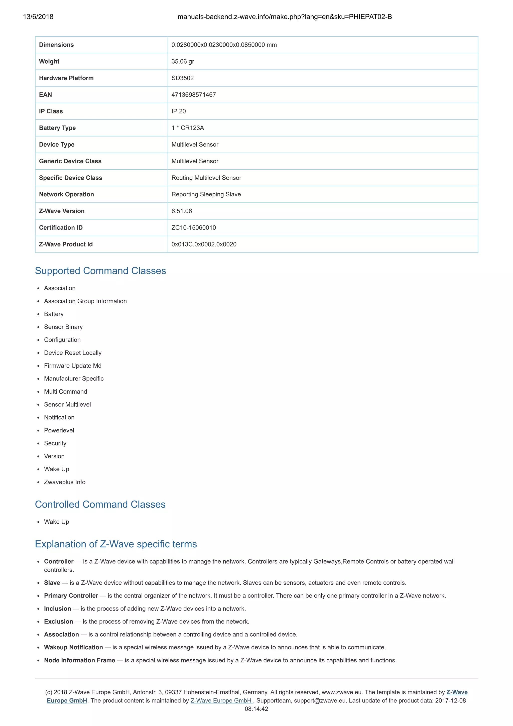 13/6/2018 manuals-backend.z-wave.info/make.php?lang=en&sku=PHIEPAT02-B
http://manuals-backend.z-wave.info/make.php?lang=en&sku=PHIEPAT02-B 6/7
Dimensions 0.0280000x0.0230000x0.0850000 mm
Weight 35.06 gr
Hardware Platform SD3502
EAN 4713698571467
IP Class IP 20
Battery Type 1 * CR123A
Device Type Multilevel Sensor
Generic Device Class Multilevel Sensor
Specific Device Class Routing Multilevel Sensor
Network Operation Reporting Sleeping Slave
Z-Wave Version 6.51.06
Certification ID ZC10-15060010
Z-Wave Product Id 0x013C.0x0002.0x0020
Supported Command Classes
Association
Association Group Information
Battery
Sensor Binary
Configuration
Device Reset Locally
Firmware Update Md
Manufacturer Specific
Multi Command
Sensor Multilevel
Notification
Powerlevel
Security
Version
Wake Up
Zwaveplus Info
Controlled Command Classes
Wake Up
Explanation of Z-Wave specific terms
Controller — is a Z-Wave device with capabilities to manage the network. Controllers are typically Gateways,Remote Controls or battery operated wall
controllers.
Slave — is a Z-Wave device without capabilities to manage the network. Slaves can be sensors, actuators and even remote controls.
Primary Controller — is the central organizer of the network. It must be a controller. There can be only one primary controller in a Z-Wave network.
Inclusion — is the process of adding new Z-Wave devices into a network.
Exclusion — is the process of removing Z-Wave devices from the network.
Association — is a control relationship between a controlling device and a controlled device.
Wakeup Notification — is a special wireless message issued by a Z-Wave device to announces that is able to communicate.
Node Information Frame — is a special wireless message issued by a Z-Wave device to announce its capabilities and functions.
(c) 2018 Z-Wave Europe GmbH, Antonstr. 3, 09337 Hohenstein-Ernstthal, Germany, All rights reserved, www.zwave.eu. The template is maintained by Z-Wave
Europe GmbH. The product content is maintained by Z-Wave Europe GmbH , Supportteam, support@zwave.eu. Last update of the product data: 2017-12-08
08:14:42
 