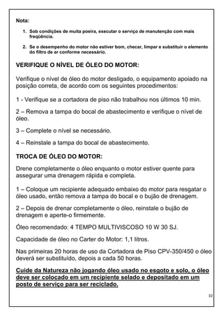 10
Nota:
1. Sob condições de muita poeira, executar o serviço de manutenção com mais
freqüência.
2. Se o desempenho do motor não estiver bom, checar, limpar e substituir o elemento
do filtro de ar conforme necessário.
VERIFIQUE O NÍVEL DE ÓLEO DO MOTOR:
Verifique o nível de óleo do motor desligado, o equipamento apoiado na
posição correta, de acordo com os seguintes procedimentos:
1 - Verifique se a cortadora de piso não trabalhou nos últimos 10 min.
2 – Remova a tampa do bocal de abastecimento e verifique o nível de
óleo.
3 – Complete o nível se necessário.
4 – Reinstale a tampa do bocal de abastecimento.
TROCA DE ÓLEO DO MOTOR:
Drene completamente o óleo enquanto o motor estiver quente para
assegurar uma drenagem rápida e completa.
1 – Coloque um recipiente adequado embaixo do motor para resgatar o
óleo usado, então remova a tampa do bocal e o bujão de drenagem.
2 – Depois de drenar completamente o óleo, reinstale o bujão de
drenagem e aperte-o firmemente.
Óleo recomendado: 4 TEMPO MULTIVISCOSO 10 W 30 SJ.
Capacidade de óleo no Carter do Motor: 1,1 litros.
Nas primeiras 20 horas de uso da Cortadora de Piso CPV-350/450 o óleo
deverá ser substituído, depois a cada 50 horas.
Cuide da Natureza não jogando óleo usado no esgoto e solo, o óleo
deve ser colocado em um recipiente selado e depositado em um
posto de serviço para ser reciclado.
 