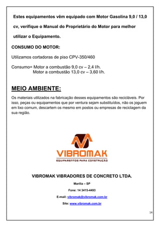 14
Estes equipamentos vêm equipado com Motor Gasolina 9,0 / 13,0
cv, verifique o Manual do Proprietário do Motor para melhor
utilizar o Equipamento.
CONSUMO DO MOTOR:
Utilizamos cortadoras de piso CPV-350/460
Consumo= Motor a combustão 9,0 cv – 2,4 l/h.
Motor a combustão 13,0 cv – 3,60 l/h.
MEIO AMBIENTE:
Os materiais utilizados na fabricação desses equipamentos são recicláveis. Por
isso, peças ou equipamentos que por ventura sejam substituídos, não os joguem
em lixo comum, descartem os mesmo em postos ou empresas de reciclagem da
sua região.
VIBROMAK VIBRADORES DE CONCRETO LTDA.
Marília – SP
Fone: 14 3415-4493
E-mail: vibromak@vibromak.com.br
Site: www.vibromak.com.br
 