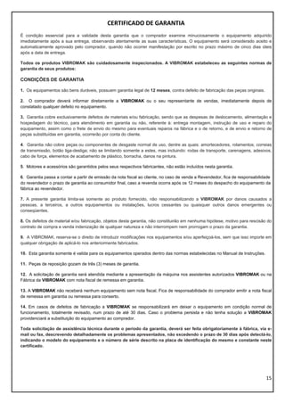 15
CERTIFICADO DE GARANTIA
É condição essencial para a validade desta garantia que o comprador examine minuciosamente o equipamento adquirido
imediatamente após a sua entrega, observando atentamente as suas características. O equipamento será considerado aceito e
automaticamente aprovado pelo comprador, quando não ocorrer manifestação por escrito no prazo máximo de cinco dias úteis
após a data de entrega.
Todos os produtos VIBROMAK são cuidadosamente inspecionados. A VIBROMAK estabeleceu as seguintes normas de
garantia de seus produtos:
CONDIÇÕES DE GARANTIA
1. Os equipamentos são bens duráveis, possuem garantia legal de 12 meses, contra defeito de fabricação das peças originais.
2. O comprador deverá informar diretamente a VIBROMAK ou o seu representante de vendas, imediatamente depois de
constatado qualquer defeito no equipamento.
3. Garantia cobre exclusivamente defeitos de materiais e/ou fabricação, sendo que as despesas de deslocamento, alimentação e
hospedagem do técnico, para atendimento em garantia ou não, referente à: entrega montagem, instrução de uso e reparo do
equipamento, assim como o frete de envio do mesmo para eventuais reparos na fábrica e o de retorno, e de envio e retorno de
peças substituídas em garantia, ocorrerão por conta do cliente.
4. Garantia não cobre peças ou componentes de desgaste normal de uso, dentre as quais: amortecedores, rolamentos; correias
de transmissão, botão liga-desliga; não se limitando somente a estes, mas incluindo: rodas de transporte, carenagens, adesivos,
cabo de força, elementos de acabamento de plástico, borracha, danos na pintura.
5. Motores e acessórios são garantidos pelos seus respectivos fabricantes, não estão incluídos nesta garantia.
6. Garantia passa a contar a partir de emissão da nota fiscal ao cliente, no caso de venda a Revendedor, fica de responsabilidade
do revendedor o prazo de garantia ao consumidor final, caso a revenda ocorra após os 12 meses do despacho do equipamento da
fábrica ao revendedor.
7. A presente garantia limita-se somente ao produto fornecido, não responsabilizando a VIBROMAK por danos causados a
pessoas, a terceiros, a outros equipamentos ou instalações, lucros cessantes ou quaisquer outros danos emergentes ou
conseqüentes.
8. Os defeitos de material e/ou fabricação, objetos desta garantia, não constituirão em nenhuma hipótese, motivo para rescisão do
contrato de compra e venda indenização de qualquer natureza e não interrompem nem prorrogam o prazo da garantia.
9. A VIBROMAK, reserva-se o direito de introduzir modificações nos equipamentos e/ou aperfeiçoá-los, sem que isso importe em
qualquer obrigação de aplicá-lo nos anteriormente fabricados.
10. Esta garantia somente é valida para os equipamentos operados dentro das normas estabelecidas no Manual de Instruções.
11. Peças de reposição gozam de três (3) meses de garantia.
12. A solicitação de garantia será atendida mediante a apresentação da máquina nos assistentes autorizados VIBROMAK ou na
Fábrica da VIBROMAK com nota fiscal de remessa em garantia.
13. A VIBROMAK não receberá nenhum equipamento sem nota fiscal. Fica de responsabilidade do comprador emitir a nota fiscal
de remessa em garantia ou remessa para conserto.
14. Em casos de defeitos de fabricação a VIBROMAK se responsabilizará em deixar o equipamento em condição normal de
funcionamento, totalmente revisado, num prazo de até 30 dias. Caso o problema persista e não tenha solução a VIBROMAK
providenciará a substituição do equipamento ao comprador.
Toda solicitação de assistência técnica durante o período da garantia, deverá ser feita obrigatoriamente à fábrica, via e-
mail ou fax, descrevendo detalhadamente os problemas apresentados, não excedendo o prazo de 30 dias após detectá-lo,
indicando o modelo do equipamento e o número de série descrito na placa de identificação do mesmo e constante neste
certificado.
 
