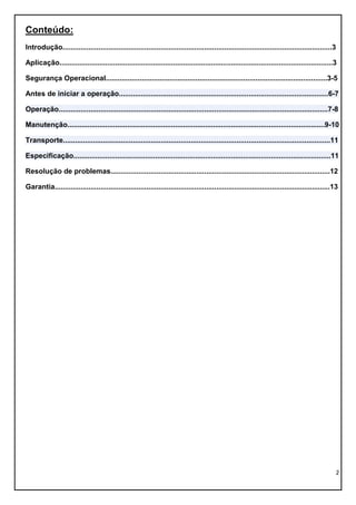 2
Conteúdo:
Introdução.......................................................................................................................................3
Aplicação.........................................................................................................................................3
Segurança Operacional...............................................................................................................3-5
Antes de iniciar a operação.........................................................................................................6-7
Operação.......................................................................................................................................7-8
Manutenção.................................................................................................................................9-10
Transporte......................................................................................................................................11
Especificação.................................................................................................................................11
Resolução de problemas..............................................................................................................12
Garantia..........................................................................................................................................13
 