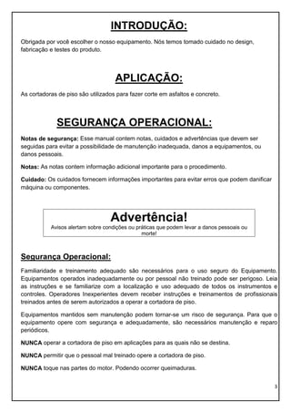3
INTRODUÇÃO:
Obrigada por você escolher o nosso equipamento. Nós temos tomado cuidado no design,
fabricação e testes do produto.
APLICAÇÃO:
As cortadoras de piso são utilizados para fazer corte em asfaltos e concreto.
SEGURANÇA OPERACIONAL:
Notas de segurança: Esse manual contem notas, cuidados e advertências que devem ser
seguidas para evitar a possibilidade de manutenção inadequada, danos a equipamentos, ou
danos pessoais.
Notas: As notas contem informação adicional importante para o procedimento.
Cuidado: Os cuidados fornecem informações importantes para evitar erros que podem danificar
máquina ou componentes.
Advertência!
Avisos alertam sobre condições ou práticas que podem levar a danos pessoais ou
morte!
Segurança Operacional:
Familiaridade e treinamento adequado são necessários para o uso seguro do Equipamento.
Equipamentos operados inadequadamente ou por pessoal não treinado pode ser perigoso. Leia
as instruções e se familiarize com a localização e uso adequado de todos os instrumentos e
controles. Operadores Inexperientes devem receber instruções e treinamentos de profissionais
treinados antes de serem autorizados a operar a cortadora de piso.
Equipamentos mantidos sem manutenção podem tornar-se um risco de segurança. Para que o
equipamento opere com segurança e adequadamente, são necessários manutenção e reparo
periódicos.
NUNCA operar a cortadora de piso em aplicações para as quais não se destina.
NUNCA permitir que o pessoal mal treinado opere a cortadora de piso.
NUNCA toque nas partes do motor. Podendo ocorrer queimaduras.
 