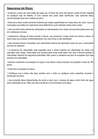 5
Segurança do Disco:
• Examine o disco de corte antes de cada uso. O disco de corte não devem conter trincas, batidas
ou qualquer tipo de defeito. O furo central não pode estar danificado. Use somente disco
recomendadas para seu modelo de serra.
• Esta serra deve cortar somente material que esteja especificado em cada disco de corte. Leia as
instruções que estão em cada disco para determinar qual material o disco deve cortar.
• Use somente disco abrasivas reforçadas ou diamantadas com centro de aço fabricadas para uso
em cortadoras de piso.
• Inspecione o flange do disco quanto a danos, uso excessivo. Limpe antes de montar a disco. O
disco deve se encaixar confortavelmente num eixo limpo e não danificado.
• Use somente discos marcadas com velocidade máxima de operação maior de que a velocidade
do eixo da máquina.
• A alavanca de velocidade está regulada para o limite máximo de velocidade do motor em
operação sem carga. Velocidade que exceda este limite pode fazer com que a lâmina exceda a
velocidade máxima de segurança permitida. Não opere a cortadora de piso se suspeitar que haja
excesso de velocidade.
• Sempre mantenha as proteções no lugar e não deixe o disco exposto na proteção a mais de 180
graus.
• Evite ficar na direção do disco.
• Certifique que o disco não faça contato com o chão ou qualquer outra superfície durante o
transporte da serra.
• Use somente disco diamantadas de corte a seco com o tanque de água como fonte de água
para supressão de pó. Não use disco abrasivos convencionais com água.
 