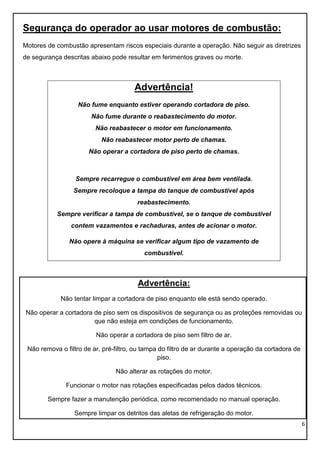 6
Segurança do operador ao usar motores de combustão:
Motores de combustão apresentam riscos especiais durante a operação. Não seguir as diretrizes
de segurança descritas abaixo pode resultar em ferimentos graves ou morte.
Advertência!
Não fume enquanto estiver operando cortadora de piso.
Não fume durante o reabastecimento do motor.
Não reabastecer o motor em funcionamento.
Não reabastecer motor perto de chamas.
Não operar a cortadora de piso perto de chamas.
Sempre recarregue o combustível em área bem ventilada.
Sempre recoloque a tampa do tanque de combustível após
reabastecimento.
Sempre verificar a tampa de combustível, se o tanque de combustível
contem vazamentos e rachaduras, antes de acionar o motor.
Não opere à máquina se verificar algum tipo de vazamento de
combustível.
Advertência:
Não tentar limpar a cortadora de piso enquanto ele está sendo operado.
Não operar a cortadora de piso sem os dispositivos de segurança ou as proteções removidas ou
que não esteja em condições de funcionamento.
Não operar a cortadora de piso sem filtro de ar.
Não remova o filtro de ar, pré-filtro, ou tampa do filtro de ar durante a operação da cortadora de
piso.
Não alterar as rotações do motor.
Funcionar o motor nas rotações especificadas pelos dados técnicos.
Sempre fazer a manutenção periódica, como recomendado no manual operação.
Sempre limpar os detritos das aletas de refrigeração do motor.
 
