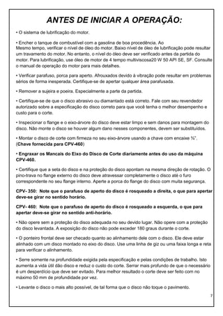 7
ANTES DE INICIAR A OPERAÇÃO:
• O sistema de lubrificação do motor.
• Encher o tanque de combustível com a gasolina de boa procedência. Ao
Mesmo tempo, verificar o nível de óleo do motor. Baixo nível de óleo de lubrificação pode resultar
um travamento do motor. No entanto, o nível do óleo deve ser verificado antes da partida do
motor. Para lubrificação, use óleo de motor de 4 tempo multiviscosa20 W 50 API SE, SF. Consulte
o manual de operação do motor para mais detalhes.
• Verificar parafuso, porca para aperto. Afrouxados devido à vibração pode resultar em problemas
sérios de forma inesperada. Certifique-se de apertar qualquer área parafusada.
• Remover a sujeira e poeira. Especialmente a parte da partida.
• Certifique-se de que o disco abrasivo ou diamantado está correto. Fale com seu revendedor
autorizado sobre a especificação do disco correto para que você tenha o melhor desempenho e
custo para o corte.
• Inspecionar o flange e o eixo-árvore do disco deve estar limpo e sem danos para montagem do
disco. Não monte o disco se houver algum dano nesses componentes, devem ser substituídos.
• Montar o disco de corte com firmeza no seu eixo-árvore usando a chave com encaixe ¾”.
(Chave fornecida para CPV-460)
• Engraxar os Mancais do Eixo do Disco de Corte diariamente antes do uso da máquina
CPV-460.
• Certifique que a seta do disco e na proteção do disco apontam na mesma direção de rotação. O
pino-trava no flange externo do disco deve atravessar completamente o disco até o furo
correspondente no seu flange interno. Aperte a porca do flange do disco com muita segurança.
CPV- 350: Note que o parafuso de aperto do disco é rosqueado a direita, o que para apertar
deve-se girar no sentido horário.
CPV- 460: Note que o parafuso de aperto do disco é rosqueado a esquerda, o que para
apertar deve-se girar no sentido anti-horário.
• Não opere sem a proteção do disco adequada no seu devido lugar. Não opere com a proteção
do disco levantada. A exposição do disco não pode exceder 180 graus durante o corte.
• O ponteiro frontal deve ser checado quanto ao alinhamento dele com o disco. Ele deve estar
alinhado com um disco montado no eixo do disco. Use uma linha de giz ou uma faixa longa e reta
para verificar o alinhamento.
• Serre somente na profundidade exigida pela especificação e pelas condições de trabalho. Isto
aumenta a vida útil dão disco e reduz o custo do corte. Serrar mais profundo de que o necessário
é um desperdício que deve ser evitado. Para melhor resultado o corte deve ser feito com no
máximo 50 mm de profundidade por vez.
• Levante o disco o mais alto possível, de tal forma que o disco não toque o pavimento.
 