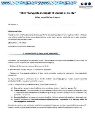 Taller “Conquista mediante el servicio al cliente”
Guía y manual del participante
Mi nombre es ___________________________________________________________________
Objetivo del taller
El participante identificarálasnecesidadesque enfrentala relacióncolaborador-clienteyle permitiránestablecer
una relación cordial con entre ambos, buscando que ambas partes queden satisfechas con la labor mediante
soluciones integrales y asertivas.
¡Bienvenidoaeste taller!
Empecemosconun breve diagnostico
1. Introducción¿Es el cliente lomás importante?
Los clientes son la sangrede una empresa, simple ysencillamente unaempresanopuede existirsinclientes. Los
clientes son las personas más importantes en cualquier negocio.
• No depende de nosotros; nosotros dependemos de él.
• No interrumpe nuestro trabajo; es el propósito del mismo.
• Nos hace un favor cuando nos llama o visita nuestro negocio; nosotros le hacemos un favor cuando lo
atendemos.
Es importante lograr la satisfacción de los clientes en todos los sentidos porque no solo buscan excelentes
productos, también buscan un excelente servicio.
¿Cuál es el objetivo de obtener y mantener a un cliente satisfecho?
a) Que vuelva a consumir, que te adopte como una de sus opciones favoritas, que sea fiel.
b) Que me presuma.Que comuniqueaotrossusexperienciaspositivas conunproductooservicio. Portanto,
la empresaobtienecomobeneficiounadifusióngratuitaque el cliente satisfechorealizaasusfamiliares,
amistades y conocidos.
c) Crear un vínculocon la marca, unarelaciónduradera. El cliente satisfechodejade ladoalacompetencia.
d) Obtener como beneficio un determinado lugar (participación y reputación) en el mercado, dando un
valor agregado al consumidor.
Estudiosdemuestranque los clientessatisfechosnosoloseránlealesatuserviciosi notambiénte generaran25
nuevosclientes,loscostosde mantenerunclientesatisfechoson 80% menoresque loque se invierte en
 