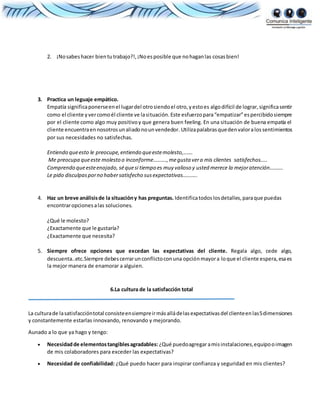 2. ¡Nosabeshacer bientutrabajo?!,¡Noesposible que nohaganlas cosasbien!
3. Practica un leguaje empático.
Empatía significaponerseenel lugardel otrosiendoel otro,yestoes algodifícil de lograr,significasentir
como el cliente yvercomoél cliente ve lasituación. Este esfuerzopara“empatizar”espercibidosiempre
por el cliente como algo muy positivoy que genera buen feeling. En una situación de buena empatía el
cliente encuentraennosotrosunaliadonounvendedor. Utilizapalabrasquedenvaloralos sentimientos
por sus necesidades no satisfechas.
Entiendo queesto le preocupe,entiendo queestemolesto,…….
Me preocupa queeste molesto o inconforme……….,megusta vera mis clientes satisfechos…..
Comprendo queesteenojado, séquesi tiempo es muy valioso y usted merece la mejoratención……….
Le pido disculpasporno habersatisfecho susexpectativas………..
4. Haz un breve análisisde la situacióny has preguntas. Identificatodoslosdetalles,paraque puedas
encontraropcionesalas soluciones.
¿Qué le molesto?
¿Exactamente que le gustaría?
¿Exactamente que necesita?
5. Siempre ofrece opciones que excedan las expectativas del cliente. Regala algo, cede algo,
descuenta..etc.Siempre debescerrarunconflictoconuna opciónmayora loque el cliente espera,esaes
la mejor manera de enamorar a alguien.
6.La cultura de la satisfacción total
La culturade lasatisfaccióntotal consisteensiempreirmásalládelasexpectativasdel clienteenlas5dimensiones
y constantemente estarlas innovando, renovando y mejorando.
Aunado a lo que ya hago y tengo:
 Necesidadde elementostangiblesagradables: ¿Qué puedoagregaramisinstalaciones,equipooimagen
de mis colaboradores para exceder las expectativas?
 Necesidad de confiabilidad: ¿Qué puedo hacer para inspirar confianza y seguridad en mis clientes?
 