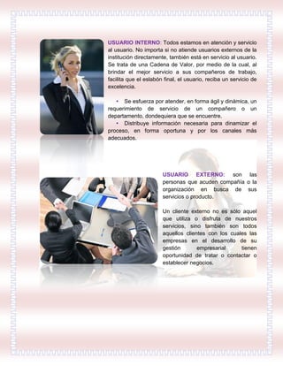 USUARIO INTERNO: Todos estamos en atención y servicio
al usuario. No importa si no atiende usuarios externos de la
institución directamente, también está en servicio al usuario.
Se trata de una Cadena de Valor, por medio de la cual, al
brindar el mejor servicio a sus compañeros de trabajo,
facilita que el eslabón final, el usuario, reciba un servicio de
excelencia.
• Se esfuerza por atender, en forma ágil y dinámica, un
requerimiento de servicio de un compañero o un
departamento, dondequiera que se encuentre.
• Distribuye información necesaria para dinamizar el
proceso, en forma oportuna y por los canales más
adecuados.
USUARIO EXTERNO: son las
personas que acuden compañía o la
organización en busca de sus
servicios o producto.
Un cliente externo no es sólo aquel
que utiliza o disfruta de nuestros
servicios, sino también son todos
aquellos clientes con los cuales las
empresas en el desarrollo de su
gestión empresarial tienen
oportunidad de tratar o contactar o
establecer negocios.
 