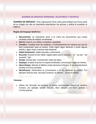 GUIONES DE SERVICIO (PERSONAL TELEFONICO Y ESCRITO)
GUIONES DE SERVICIO: Toda organización tiene cierta personalidad que forma parte
de su imagen por ello es importante estandarizar los guiones y estilos al contestar el
teléfono.
Reglas del lenguaje telefónico:
 Documentos: es importante tener a la mano los documentos que puedo
necesitar antes de realizar una llamada.
 Sonría: Hace la voz cálida y simpática, agradable
 Vocalice: Vocalizar bien las palabras y moderadamente de manera que sea de
fácil comprensión para el usuario. Evite ingerir algún alimento o tomar alguna
bebida o algún dulce mientras está hablando.
 Hable lentamente: hablar pausada y claramente.
 Escuche: Cuando el otro habla, hágale saber que lo escucha… “si”, “ya veo”, “de
acuerdo”, “aja”
 Anotar: te hace fijar o comprender mejor las ideas.
 Explique: si debe de poner en espera la llamada, comuníquelo antes de hacerlo.
 Gane tiempo: Atender el teléfono antes del tercer timbrazo. Si se promete llamar
hacerlo a la hora acordada.
 Identificarse: Personaliza la conversación y le da confianza al usuario. Por
ejemplo: Buenos días, recursos humanos, le atiende… se da el nombre.
Humano:
 Utilizar las fórmulas de cortesía: la buena conversación mejora el contacto
humano, por ejemplo: salude, despida, decir siempre: por favor, gracias o
muchas gracias.
 