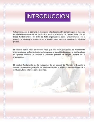 Actualmente, con la apertura de mercados y la globalización, así como por el deseo de
los ciudadanos en recibir un producto o servicio adecuado de calidad, hace que las
bases fundamentales de éxito de toda organización estén fundamentadas en la
atención al público y la excelencia en el servicio, tanto para una organización pública o
privada.
El enfoque actual hacia el usuario, hace que toda institución sienta de fundamental
importancia que se forme el recurso humano en la atención al usuario, ya que la calidad
en quienes brindan un servicio o producto generan la imagen externa de la
organización.
El objetivo fundamental de la realización de un Manual de Atención y Servicio al
Usuario, es servir de guía para los funcionarios para la atención de los usuarios de la
institución, tanto internos como externos.
 