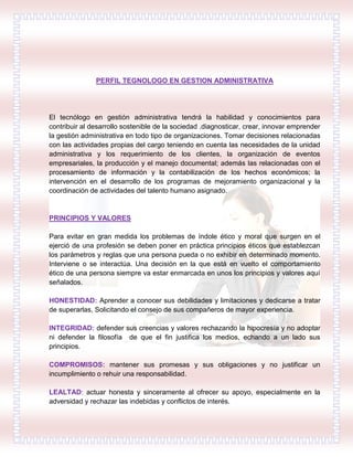 PERFIL TEGNOLOGO EN GESTION ADMINISTRATIVA
El tecnólogo en gestión administrativa tendrá la habilidad y conocimientos para
contribuir al desarrollo sostenible de la sociedad .diagnosticar, crear, innovar emprender
la gestión administrativa en todo tipo de organizaciones. Tomar decisiones relacionadas
con las actividades propias del cargo teniendo en cuenta las necesidades de la unidad
administrativa y los requerimiento de los clientes, la organización de eventos
empresariales, la producción y el manejo documental; además las relacionadas con el
procesamiento de información y la contabilización de los hechos económicos; la
intervención en el desarrollo de los programas de mejoramiento organizacional y la
coordinación de actividades del talento humano asignado.
PRINCIPIOS Y VALORES
Para evitar en gran medida los problemas de índole ético y moral que surgen en el
ejerció de una profesión se deben poner en práctica principios éticos que establezcan
los parámetros y reglas que una persona pueda o no exhibir en determinado momento.
Interviene o se interactúa. Una decisión en la que está en vuelto el comportamiento
ético de una persona siempre va estar enmarcada en unos los principios y valores aquí
señalados.
HONESTIDAD: Aprender a conocer sus debilidades y limitaciones y dedicarse a tratar
de superarlas, Solicitando el consejo de sus compañeros de mayor experiencia.
INTEGRIDAD: defender sus creencias y valores rechazando la hipocresía y no adoptar
ni defender la filosofía de que el fin justifica los medios, echando a un lado sus
principios.
COMPROMISOS: mantener sus promesas y sus obligaciones y no justificar un
incumplimiento o rehuir una responsabilidad.
LEALTAD: actuar honesta y sinceramente al ofrecer su apoyo, especialmente en la
adversidad y rechazar las indebidas y conflictos de interés.
 