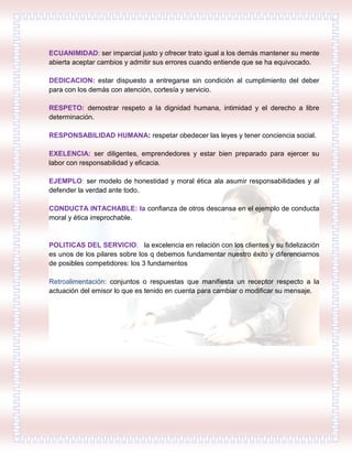 ECUANIMIDAD: ser imparcial justo y ofrecer trato igual a los demás mantener su mente
abierta aceptar cambios y admitir sus errores cuando entiende que se ha equivocado.
DEDICACION: estar dispuesto a entregarse sin condición al cumplimiento del deber
para con los demás con atención, cortesía y servicio.
RESPETO: demostrar respeto a la dignidad humana, intimidad y el derecho a libre
determinación.
RESPONSABILIDAD HUMANA: respetar obedecer las leyes y tener conciencia social.
EXELENCIA: ser diligentes, emprendedores y estar bien preparado para ejercer su
labor con responsabilidad y eficacia.
EJEMPLO: ser modelo de honestidad y moral ética ala asumir responsabilidades y al
defender la verdad ante todo.
CONDUCTA INTACHABLE: la confianza de otros descansa en el ejemplo de conducta
moral y ética irreprochable.
POLITICAS DEL SERVICIO: la excelencia en relación con los clientes y su fidelización
es unos de los pilares sobre los q debemos fundamentar nuestro éxito y diferenciarnos
de posibles competidores: los 3 fundamentos
Retroalimentación: conjuntos o respuestas que manifiesta un receptor respecto a la
actuación del emisor lo que es tenido en cuenta para cambiar o modificar su mensaje.
 
