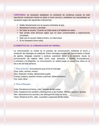 CONFIANZA: es necesario establecer un ambiente de confianza cuando se está
atendiendo mostrando interés en darle un buen servicio y satisfacer sus necesidades es
necesario seguir las siguientes indicaciones.
 Hable directamente con el usuario mirándolo al ojos
 Muéstrese humano y sensible.
 No tratar al usuario. Cuando se dirija hacia a él háblele de usted.
 Sea simple evite técnicas siglas que no sean comprensibles y explicaciones
complejas.
 Deje que el usuario hable primero, no interrumpa
 Si es necesario tome notas.
ELEMENTOS DE LA COMUNICACIÓN NO VERBAL:
La comunicación no verbal es el proceso de comunicación mediante el envío y
recepción de mensajes sin palabras, Estos mensajes pueden ser comunicados a través
de gestos, lenguaje corporal o postura, expresión facial y el contacto visual, la
comunicación de objetos tales como ropa, peinados o incluso la arquitectura,
o símbolos y la infografía. La comunicación no verbal juega un papel muy clave en el
día a día de toda persona.
1. Para el Emisor: es la persona que envía el mensaje.
Cara: ceño, sonrisa, mueca.
Ojos: dirección mirada, alteraciones pupila.
Cuerpo: postura, posición brazos y piernas, distanciamiento.
Voz: tono, ritmo.
2. Para el Receptor
Vista: Percibimos la forma, color, tamaño de las cosas.
Oído: Captamos los sonidos y distinguimos si son fuertes, débiles, agudos o graves.
Olor: Apreciamos los aromas y los distinguimos unos de otros.
Tacto: Notamos el frío, calor, suavidad o aspereza de las cosas.
 