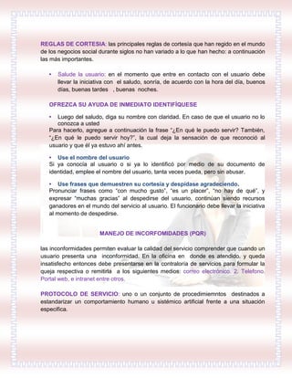 REGLAS DE CORTESIA: las principales reglas de cortesía que han regido en el mundo
de los negocios social durante siglos no han variado a lo que han hecho: a continuación
las más importantes.
• Salude la usuario: en el momento que entre en contacto con el usuario debe
llevar la iniciativa con el saludo, sonría, de acuerdo con la hora del día, buenos
días, buenas tardes , buenas noches.
OFREZCA SU AYUDA DE INMEDIATO IDENTIFÍQUESE
• Luego del saludo, diga su nombre con claridad. En caso de que el usuario no lo
conozca a usted
Para hacerlo, agregue a continuación la frase “¿En qué le puedo servir? También,
“¿En qué le puedo servir hoy?”, la cual deja la sensación de que reconoció al
usuario y que él ya estuvo ahí antes.
• Use el nombre del usuario
Si ya conocía al usuario o si ya lo identificó por medio de su documento de
identidad, emplee el nombre del usuario, tanta veces pueda, pero sin abusar.
• Use frases que demuestren su cortesía y despídase agradeciendo.
Pronunciar frases como “con mucho gusto”, “es un placer”, “no hay de qué”, y
expresar “muchas gracias” al despedirse del usuario, continúan siendo recursos
ganadores en el mundo del servicio al usuario. El funcionario debe llevar la iniciativa
al momento de despedirse.
MANEJO DE INCORFOMIDADES (PQR)
las inconformidades permiten evaluar la calidad del servicio comprender que cuando un
usuario presenta una inconformidad. En la oficina en donde es atendido. y queda
insatisfecho entonces debe presentarse en la contraloría de servicios para formular la
queja respectiva o remitirla a los siguientes medios: correo electrónico. 2. Telefono.
Portal web, e intranet entre otros.
PROTOCOLO DE SERVICIO: uno o un conjunto de procedimiemntos destinados a
estandarizar un comportamiento humano u sistémico artificial frente a una situación
especifica.
 