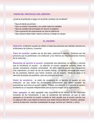 PASOS DEL PROTOCOLO DEL SERVICIO
¿Cuál es el protocolo a seguir en el primer contacto con el cliente?
* Que el cliente es primero
* Que no existen imposibles y se cuidan todos los detalles
* Que se cumplen las promesas sin recurrir a engaños
* Que superando las expectativas se hace la diferencia
* Que siempre debe haber mejora continua y trabajo en equipo
EL USUARIO:
Definición: el término usuario se refiere a todas las personas que solicitan servicios en
el Ministerio de Cultura y Juventud.
Tipos de usuarios: pueden ser de dos tipos, externos e internos. Externos son las
personas que no pertenecen a la institución y los internos son los funcionarios mismos
de la institución.
Elementos de servicio al usuario: comprende dos elementos, la atención y servicio
que le brindamos al usuario. La atención al usuario demanda cortesía, deseo de
ayudar, entusiasmo, empatía, puntualidad. Se debe tratar al usuario como la persona
más importante y la razón de ser de nuestro trabajo. El servicio demanda una mejora
de los procesos internos que hacen contacto con el usuario. Nada se gana si la
atención al usuario es excelente, pero los procesos no lo son.
Visión de excelencia la visión de excelencia en el servicio al usuario en una
institución, es que todos los funcionarios comprendan que deben exceder las
expectativas que tiene el usuario mismo. Porque una atención y un servicio al usuario
excelente es un requisito indispensable para la buena imagen de la organización.
Valor agregado: el valor agregado más importante es la calidad de las relaciones
humanas de los funcionarios, o sea, la excelencia del personal, ya que el valor
agregado en el servicio al usuario consiste en todo aquello que el usuario percibe que
no paga por ello y que mejora el servicio que recibe (buena atención, horarios, parqueo,
centros de atención, diversas modalidades de pago, servicio por internet, y otros).
 