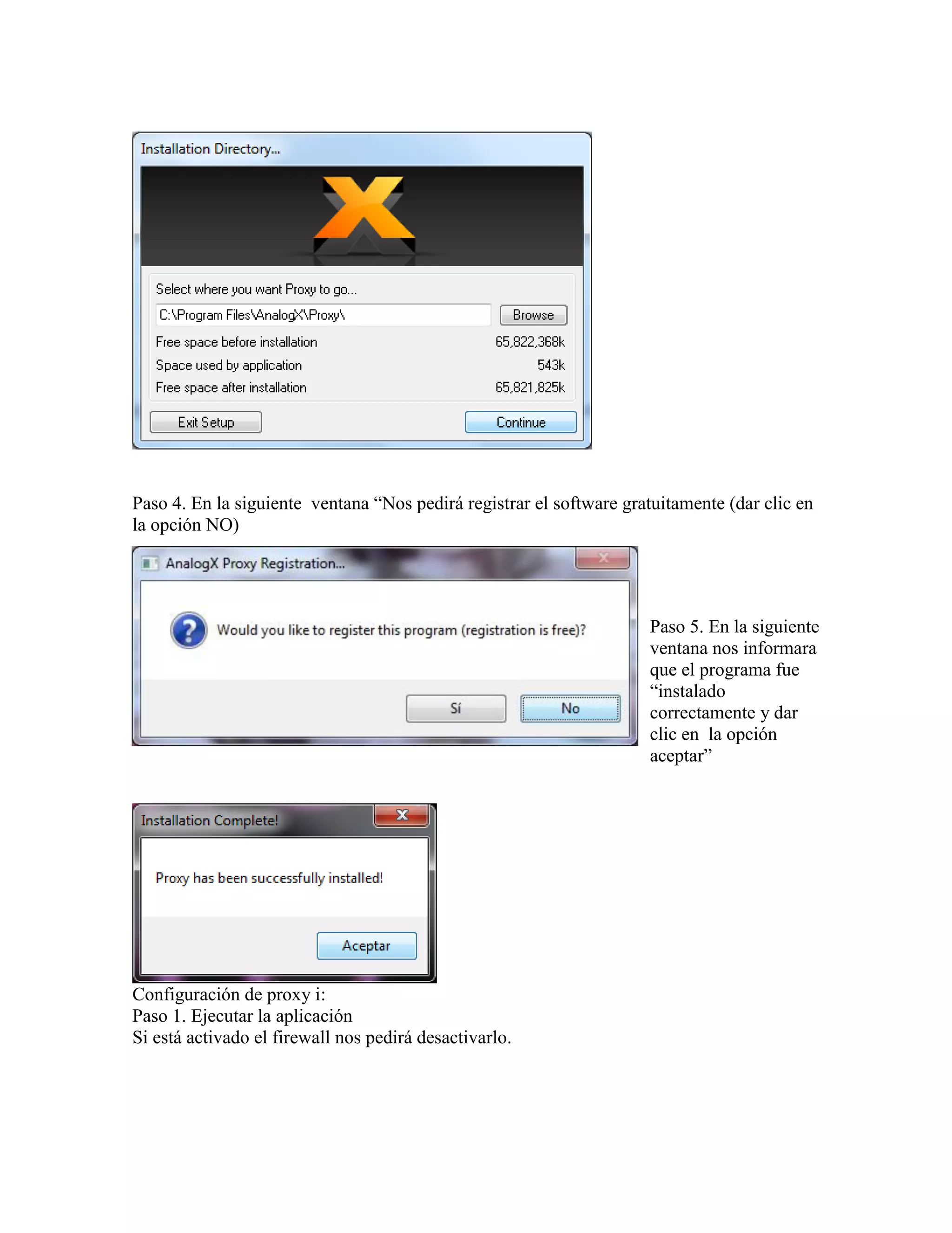 Paso 4. En la siguiente ventana “Nos pedirá registrar el software gratuitamente (dar clic en
la opción NO)




                                                                     Paso 5. En la siguiente
                                                                     ventana nos informara
                                                                     que el programa fue
                                                                     “instalado
                                                                     correctamente y dar
                                                                     clic en la opción
                                                                     aceptar”




Configuración de proxy i:
Paso 1. Ejecutar la aplicación
Si está activado el firewall nos pedirá desactivarlo.
 