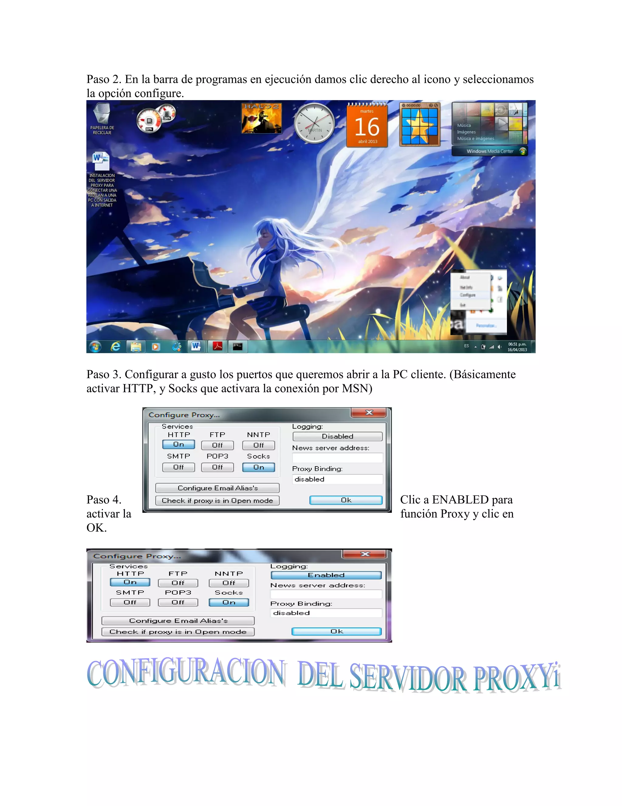 Paso 2. En la barra de programas en ejecución damos clic derecho al icono y seleccionamos
la opción configure.




Paso 3. Configurar a gusto los puertos que queremos abrir a la PC cliente. (Básicamente
activar HTTP, y Socks que activara la conexión por MSN)




Paso 4.                                                        Clic a ENABLED para
activar la                                                     función Proxy y clic en
OK.
 