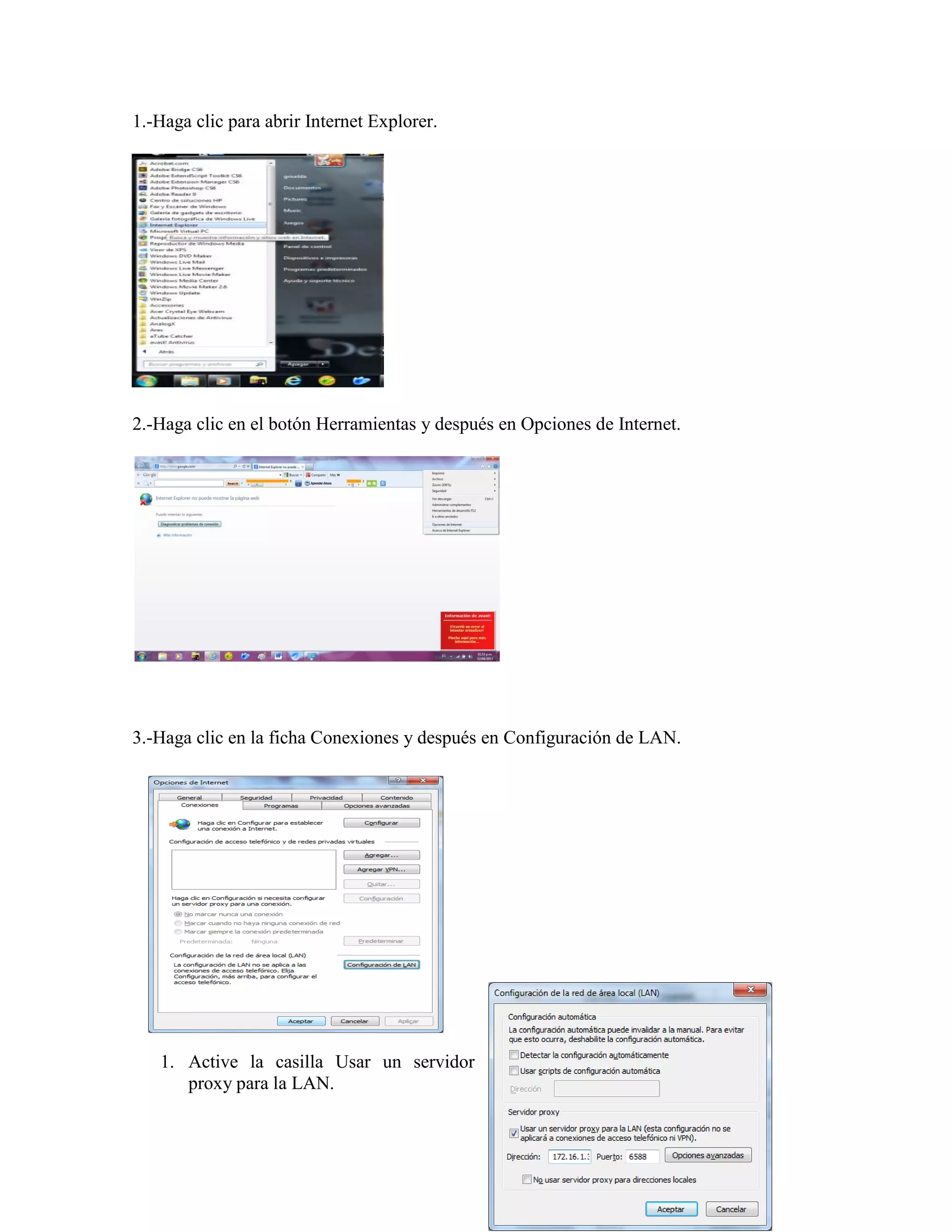 1.-Haga clic para abrir Internet Explorer.




2.-Haga clic en el botón Herramientas y después en Opciones de Internet.




3.-Haga clic en la ficha Conexiones y después en Configuración de LAN.




   1. Active la casilla Usar un servidor
      proxy para la LAN.
 