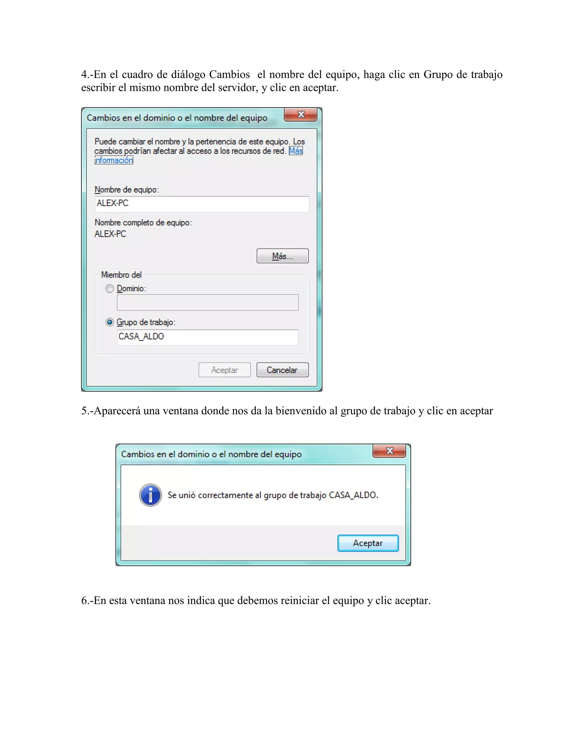 4.-En el cuadro de diálogo Cambios el nombre del equipo, haga clic en Grupo de trabajo
escribir el mismo nombre del servidor, y clic en aceptar.




5.-Aparecerá una ventana donde nos da la bienvenido al grupo de trabajo y clic en aceptar




6.-En esta ventana nos indica que debemos reiniciar el equipo y clic aceptar.
 