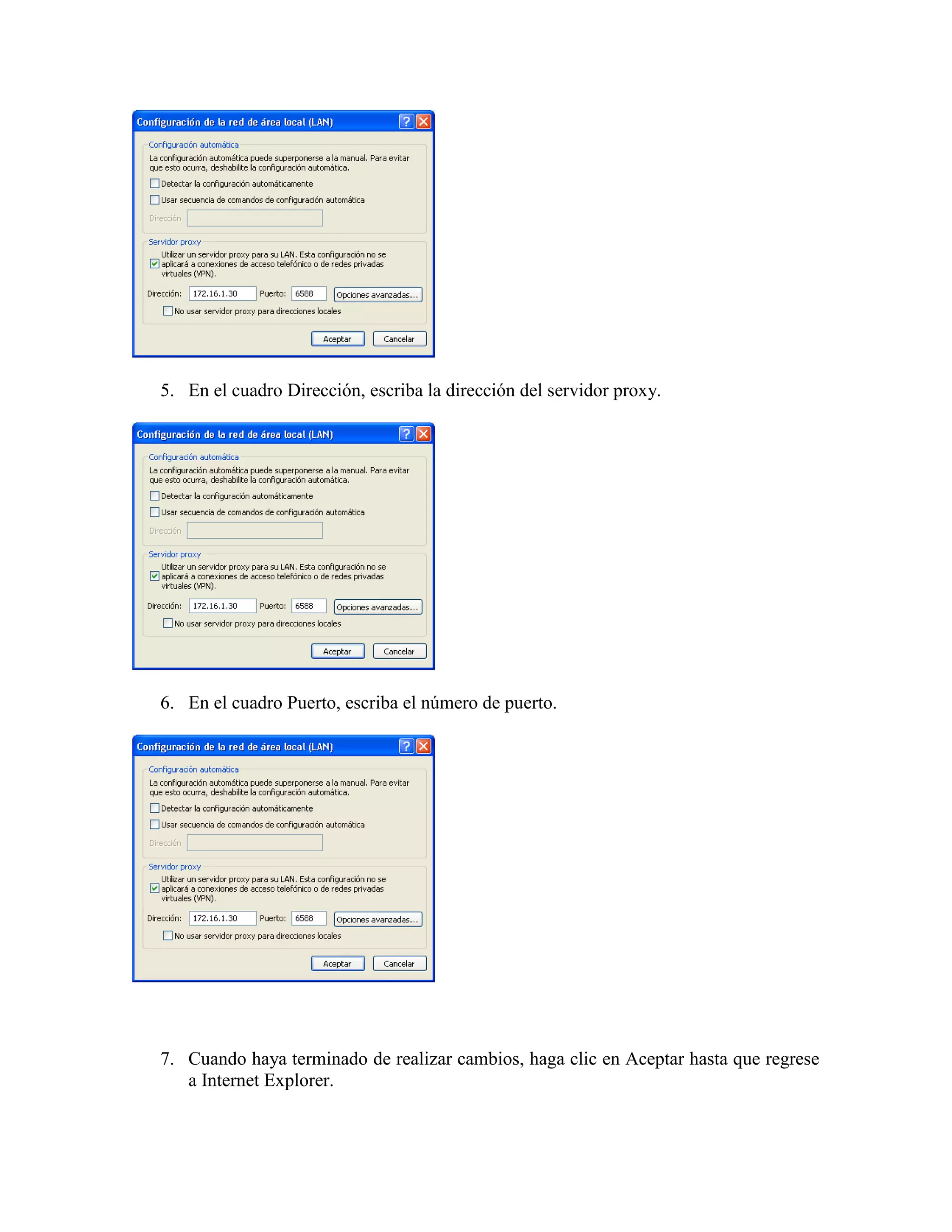 5. En el cuadro Dirección, escriba la dirección del servidor proxy.




6. En el cuadro Puerto, escriba el número de puerto.




7. Cuando haya terminado de realizar cambios, haga clic en Aceptar hasta que regrese
   a Internet Explorer.
 