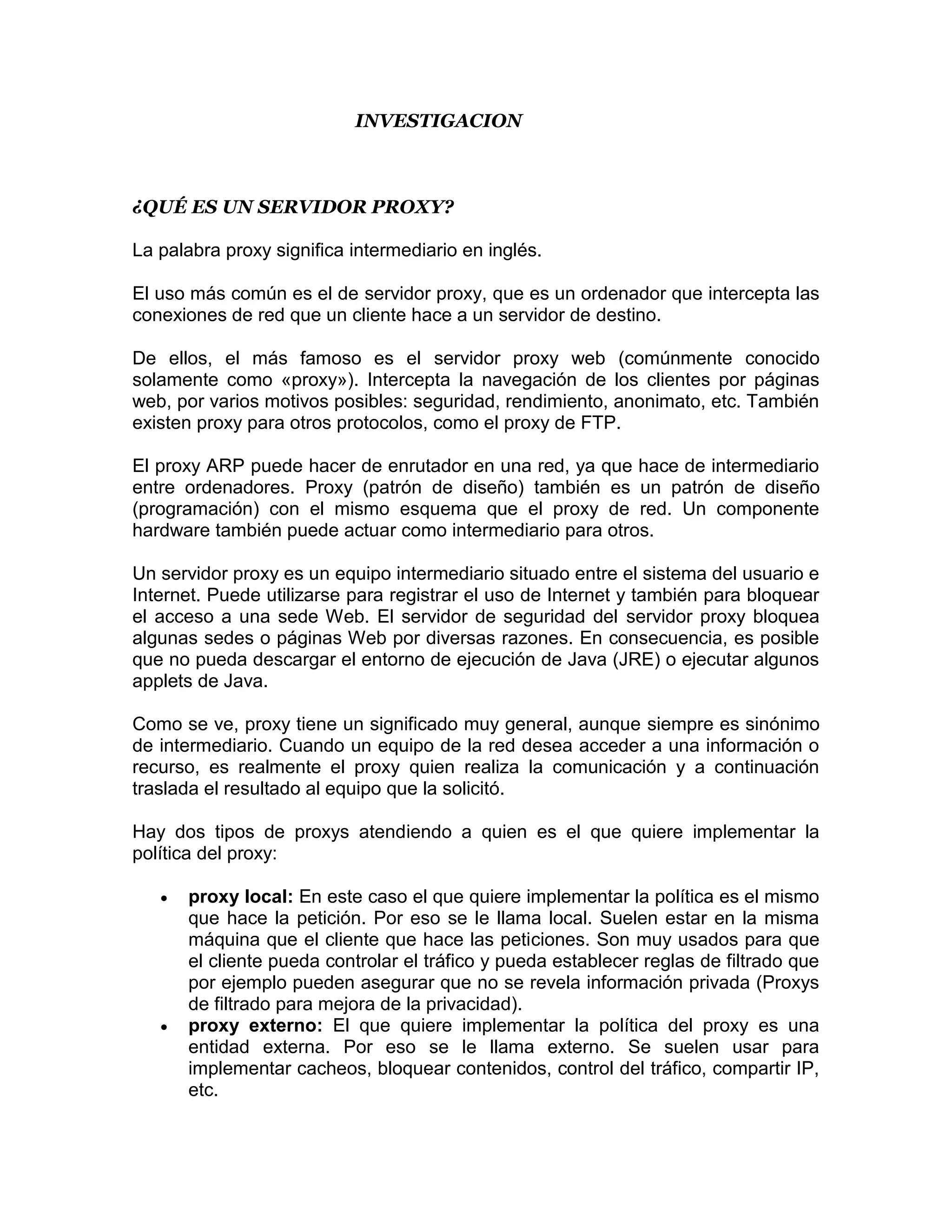 INVESTIGACION



¿QUÉ ES UN SERVIDOR PROXY?

La palabra proxy significa intermediario en inglés.

El uso más común es el de servidor proxy, que es un ordenador que intercepta las
conexiones de red que un cliente hace a un servidor de destino.

De ellos, el más famoso es el servidor proxy web (comúnmente conocido
solamente como «proxy»). Intercepta la navegación de los clientes por páginas
web, por varios motivos posibles: seguridad, rendimiento, anonimato, etc. También
existen proxy para otros protocolos, como el proxy de FTP.

El proxy ARP puede hacer de enrutador en una red, ya que hace de intermediario
entre ordenadores. Proxy (patrón de diseño) también es un patrón de diseño
(programación) con el mismo esquema que el proxy de red. Un componente
hardware también puede actuar como intermediario para otros.

Un servidor proxy es un equipo intermediario situado entre el sistema del usuario e
Internet. Puede utilizarse para registrar el uso de Internet y también para bloquear
el acceso a una sede Web. El servidor de seguridad del servidor proxy bloquea
algunas sedes o páginas Web por diversas razones. En consecuencia, es posible
que no pueda descargar el entorno de ejecución de Java (JRE) o ejecutar algunos
applets de Java.

Como se ve, proxy tiene un significado muy general, aunque siempre es sinónimo
de intermediario. Cuando un equipo de la red desea acceder a una información o
recurso, es realmente el proxy quien realiza la comunicación y a continuación
traslada el resultado al equipo que la solicitó.

Hay dos tipos de proxys atendiendo a quien es el que quiere implementar la
política del proxy:

      proxy local: En este caso el que quiere implementar la política es el mismo
       que hace la petición. Por eso se le llama local. Suelen estar en la misma
       máquina que el cliente que hace las peticiones. Son muy usados para que
       el cliente pueda controlar el tráfico y pueda establecer reglas de filtrado que
       por ejemplo pueden asegurar que no se revela información privada (Proxys
       de filtrado para mejora de la privacidad).
      proxy externo: El que quiere implementar la política del proxy es una
       entidad externa. Por eso se le llama externo. Se suelen usar para
       implementar cacheos, bloquear contenidos, control del tráfico, compartir IP,
       etc.
 