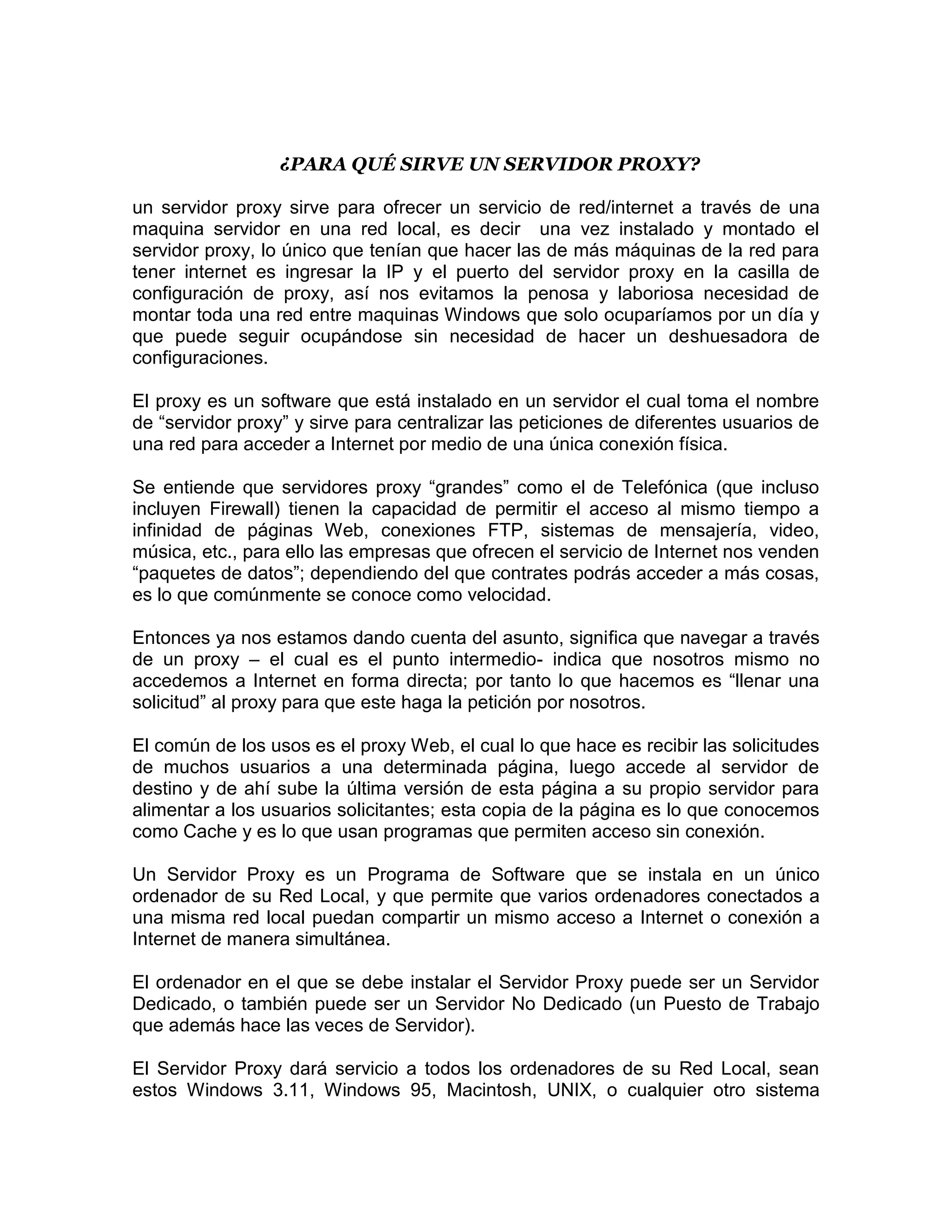 ¿PARA QUÉ SIRVE UN SERVIDOR PROXY?

un servidor proxy sirve para ofrecer un servicio de red/internet a través de una
maquina servidor en una red local, es decir una vez instalado y montado el
servidor proxy, lo único que tenían que hacer las de más máquinas de la red para
tener internet es ingresar la IP y el puerto del servidor proxy en la casilla de
configuración de proxy, así nos evitamos la penosa y laboriosa necesidad de
montar toda una red entre maquinas Windows que solo ocuparíamos por un día y
que puede seguir ocupándose sin necesidad de hacer un deshuesadora de
configuraciones.

El proxy es un software que está instalado en un servidor el cual toma el nombre
de “servidor proxy” y sirve para centralizar las peticiones de diferentes usuarios de
una red para acceder a Internet por medio de una única conexión física.

Se entiende que servidores proxy “grandes” como el de Telefónica (que incluso
incluyen Firewall) tienen la capacidad de permitir el acceso al mismo tiempo a
infinidad de páginas Web, conexiones FTP, sistemas de mensajería, video,
música, etc., para ello las empresas que ofrecen el servicio de Internet nos venden
“paquetes de datos”; dependiendo del que contrates podrás acceder a más cosas,
es lo que comúnmente se conoce como velocidad.

Entonces ya nos estamos dando cuenta del asunto, significa que navegar a través
de un proxy – el cual es el punto intermedio- indica que nosotros mismo no
accedemos a Internet en forma directa; por tanto lo que hacemos es “llenar una
solicitud” al proxy para que este haga la petición por nosotros.

El común de los usos es el proxy Web, el cual lo que hace es recibir las solicitudes
de muchos usuarios a una determinada página, luego accede al servidor de
destino y de ahí sube la última versión de esta página a su propio servidor para
alimentar a los usuarios solicitantes; esta copia de la página es lo que conocemos
como Cache y es lo que usan programas que permiten acceso sin conexión.

Un Servidor Proxy es un Programa de Software que se instala en un único
ordenador de su Red Local, y que permite que varios ordenadores conectados a
una misma red local puedan compartir un mismo acceso a Internet o conexión a
Internet de manera simultánea.

El ordenador en el que se debe instalar el Servidor Proxy puede ser un Servidor
Dedicado, o también puede ser un Servidor No Dedicado (un Puesto de Trabajo
que además hace las veces de Servidor).

El Servidor Proxy dará servicio a todos los ordenadores de su Red Local, sean
estos Windows 3.11, Windows 95, Macintosh, UNIX, o cualquier otro sistema
 
