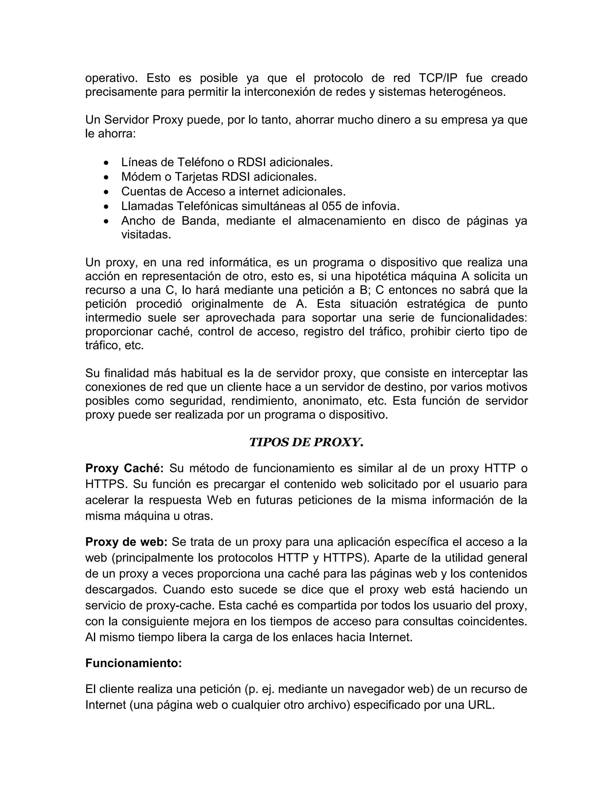 operativo. Esto es posible ya que el protocolo de red TCP/IP fue creado
precisamente para permitir la interconexión de redes y sistemas heterogéneos.

Un Servidor Proxy puede, por lo tanto, ahorrar mucho dinero a su empresa ya que
le ahorra:

      Líneas de Teléfono o RDSI adicionales.
      Módem o Tarjetas RDSI adicionales.
      Cuentas de Acceso a internet adicionales.
      Llamadas Telefónicas simultáneas al 055 de infovia.
      Ancho de Banda, mediante el almacenamiento en disco de páginas ya
       visitadas.

Un proxy, en una red informática, es un programa o dispositivo que realiza una
acción en representación de otro, esto es, si una hipotética máquina A solicita un
recurso a una C, lo hará mediante una petición a B; C entonces no sabrá que la
petición procedió originalmente de A. Esta situación estratégica de punto
intermedio suele ser aprovechada para soportar una serie de funcionalidades:
proporcionar caché, control de acceso, registro del tráfico, prohibir cierto tipo de
tráfico, etc.

Su finalidad más habitual es la de servidor proxy, que consiste en interceptar las
conexiones de red que un cliente hace a un servidor de destino, por varios motivos
posibles como seguridad, rendimiento, anonimato, etc. Esta función de servidor
proxy puede ser realizada por un programa o dispositivo.

                               TIPOS DE PROXY.

Proxy Caché: Su método de funcionamiento es similar al de un proxy HTTP o
HTTPS. Su función es precargar el contenido web solicitado por el usuario para
acelerar la respuesta Web en futuras peticiones de la misma información de la
misma máquina u otras.

Proxy de web: Se trata de un proxy para una aplicación específica el acceso a la
web (principalmente los protocolos HTTP y HTTPS). Aparte de la utilidad general
de un proxy a veces proporciona una caché para las páginas web y los contenidos
descargados. Cuando esto sucede se dice que el proxy web está haciendo un
servicio de proxy-cache. Esta caché es compartida por todos los usuario del proxy,
con la consiguiente mejora en los tiempos de acceso para consultas coincidentes.
Al mismo tiempo libera la carga de los enlaces hacia Internet.

Funcionamiento:

El cliente realiza una petición (p. ej. mediante un navegador web) de un recurso de
Internet (una página web o cualquier otro archivo) especificado por una URL.
 