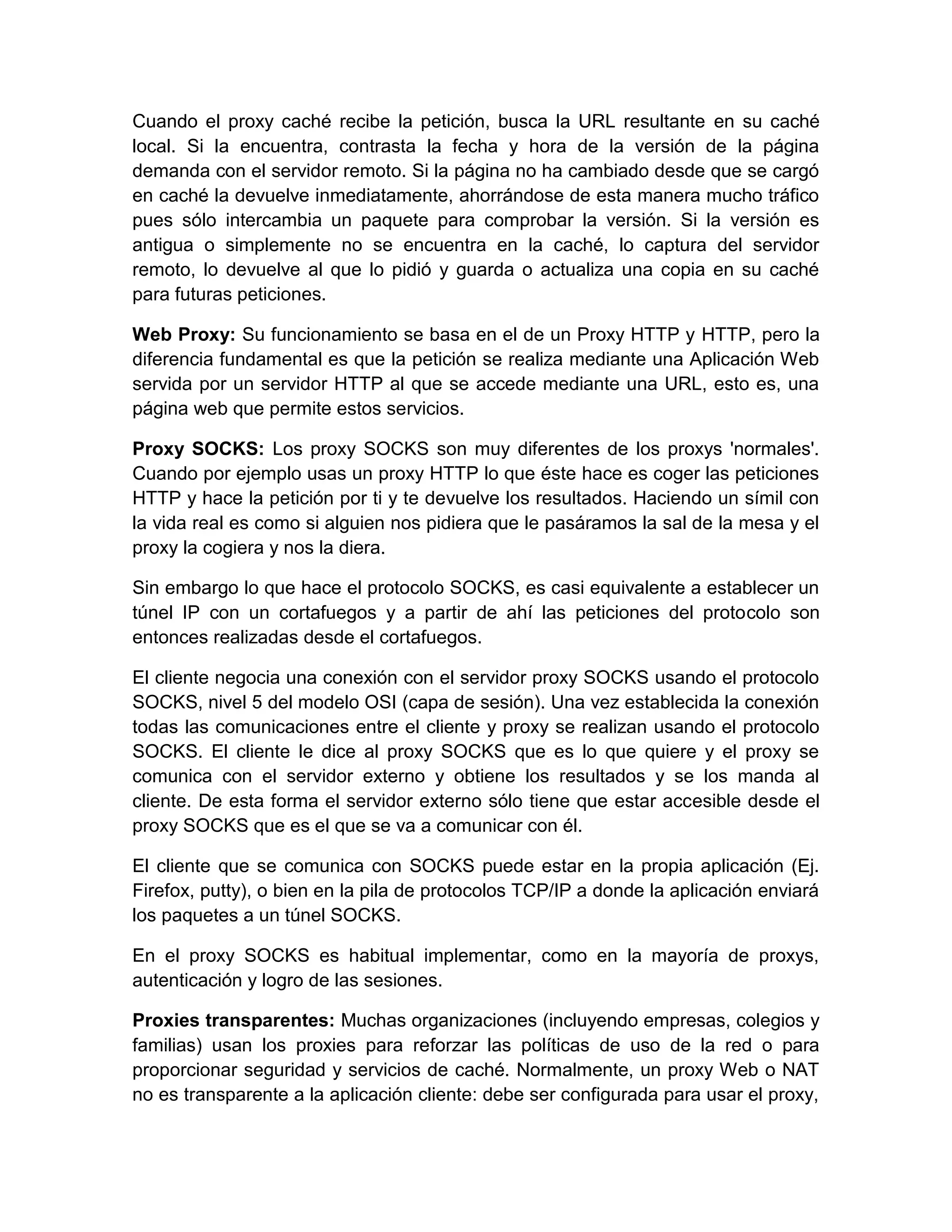 Cuando el proxy caché recibe la petición, busca la URL resultante en su caché
local. Si la encuentra, contrasta la fecha y hora de la versión de la página
demanda con el servidor remoto. Si la página no ha cambiado desde que se cargó
en caché la devuelve inmediatamente, ahorrándose de esta manera mucho tráfico
pues sólo intercambia un paquete para comprobar la versión. Si la versión es
antigua o simplemente no se encuentra en la caché, lo captura del servidor
remoto, lo devuelve al que lo pidió y guarda o actualiza una copia en su caché
para futuras peticiones.

Web Proxy: Su funcionamiento se basa en el de un Proxy HTTP y HTTP, pero la
diferencia fundamental es que la petición se realiza mediante una Aplicación Web
servida por un servidor HTTP al que se accede mediante una URL, esto es, una
página web que permite estos servicios.

Proxy SOCKS: Los proxy SOCKS son muy diferentes de los proxys 'normales'.
Cuando por ejemplo usas un proxy HTTP lo que éste hace es coger las peticiones
HTTP y hace la petición por ti y te devuelve los resultados. Haciendo un símil con
la vida real es como si alguien nos pidiera que le pasáramos la sal de la mesa y el
proxy la cogiera y nos la diera.

Sin embargo lo que hace el protocolo SOCKS, es casi equivalente a establecer un
túnel IP con un cortafuegos y a partir de ahí las peticiones del protocolo son
entonces realizadas desde el cortafuegos.

El cliente negocia una conexión con el servidor proxy SOCKS usando el protocolo
SOCKS, nivel 5 del modelo OSI (capa de sesión). Una vez establecida la conexión
todas las comunicaciones entre el cliente y proxy se realizan usando el protocolo
SOCKS. El cliente le dice al proxy SOCKS que es lo que quiere y el proxy se
comunica con el servidor externo y obtiene los resultados y se los manda al
cliente. De esta forma el servidor externo sólo tiene que estar accesible desde el
proxy SOCKS que es el que se va a comunicar con él.

El cliente que se comunica con SOCKS puede estar en la propia aplicación (Ej.
Firefox, putty), o bien en la pila de protocolos TCP/IP a donde la aplicación enviará
los paquetes a un túnel SOCKS.

En el proxy SOCKS es habitual implementar, como en la mayoría de proxys,
autenticación y logro de las sesiones.

Proxies transparentes: Muchas organizaciones (incluyendo empresas, colegios y
familias) usan los proxies para reforzar las políticas de uso de la red o para
proporcionar seguridad y servicios de caché. Normalmente, un proxy Web o NAT
no es transparente a la aplicación cliente: debe ser configurada para usar el proxy,
 