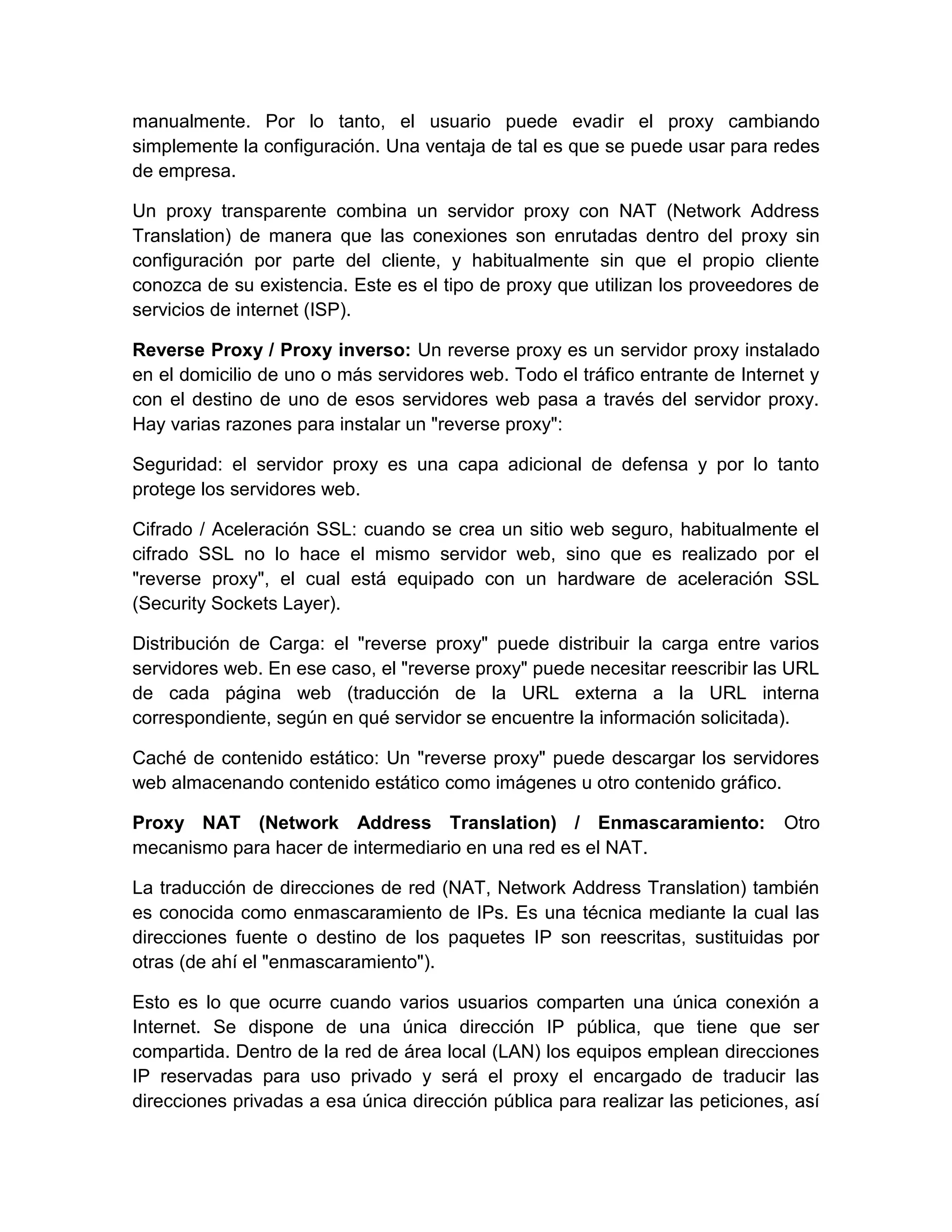 manualmente. Por lo tanto, el usuario puede evadir el proxy cambiando
simplemente la configuración. Una ventaja de tal es que se puede usar para redes
de empresa.

Un proxy transparente combina un servidor proxy con NAT (Network Address
Translation) de manera que las conexiones son enrutadas dentro del proxy sin
configuración por parte del cliente, y habitualmente sin que el propio cliente
conozca de su existencia. Este es el tipo de proxy que utilizan los proveedores de
servicios de internet (ISP).

Reverse Proxy / Proxy inverso: Un reverse proxy es un servidor proxy instalado
en el domicilio de uno o más servidores web. Todo el tráfico entrante de Internet y
con el destino de uno de esos servidores web pasa a través del servidor proxy.
Hay varias razones para instalar un "reverse proxy":

Seguridad: el servidor proxy es una capa adicional de defensa y por lo tanto
protege los servidores web.

Cifrado / Aceleración SSL: cuando se crea un sitio web seguro, habitualmente el
cifrado SSL no lo hace el mismo servidor web, sino que es realizado por el
"reverse proxy", el cual está equipado con un hardware de aceleración SSL
(Security Sockets Layer).

Distribución de Carga: el "reverse proxy" puede distribuir la carga entre varios
servidores web. En ese caso, el "reverse proxy" puede necesitar reescribir las URL
de cada página web (traducción de la URL externa a la URL interna
correspondiente, según en qué servidor se encuentre la información solicitada).

Caché de contenido estático: Un "reverse proxy" puede descargar los servidores
web almacenando contenido estático como imágenes u otro contenido gráfico.

Proxy NAT (Network Address Translation) / Enmascaramiento:                     Otro
mecanismo para hacer de intermediario en una red es el NAT.

La traducción de direcciones de red (NAT, Network Address Translation) también
es conocida como enmascaramiento de IPs. Es una técnica mediante la cual las
direcciones fuente o destino de los paquetes IP son reescritas, sustituidas por
otras (de ahí el "enmascaramiento").

Esto es lo que ocurre cuando varios usuarios comparten una única conexión a
Internet. Se dispone de una única dirección IP pública, que tiene que ser
compartida. Dentro de la red de área local (LAN) los equipos emplean direcciones
IP reservadas para uso privado y será el proxy el encargado de traducir las
direcciones privadas a esa única dirección pública para realizar las peticiones, así
 