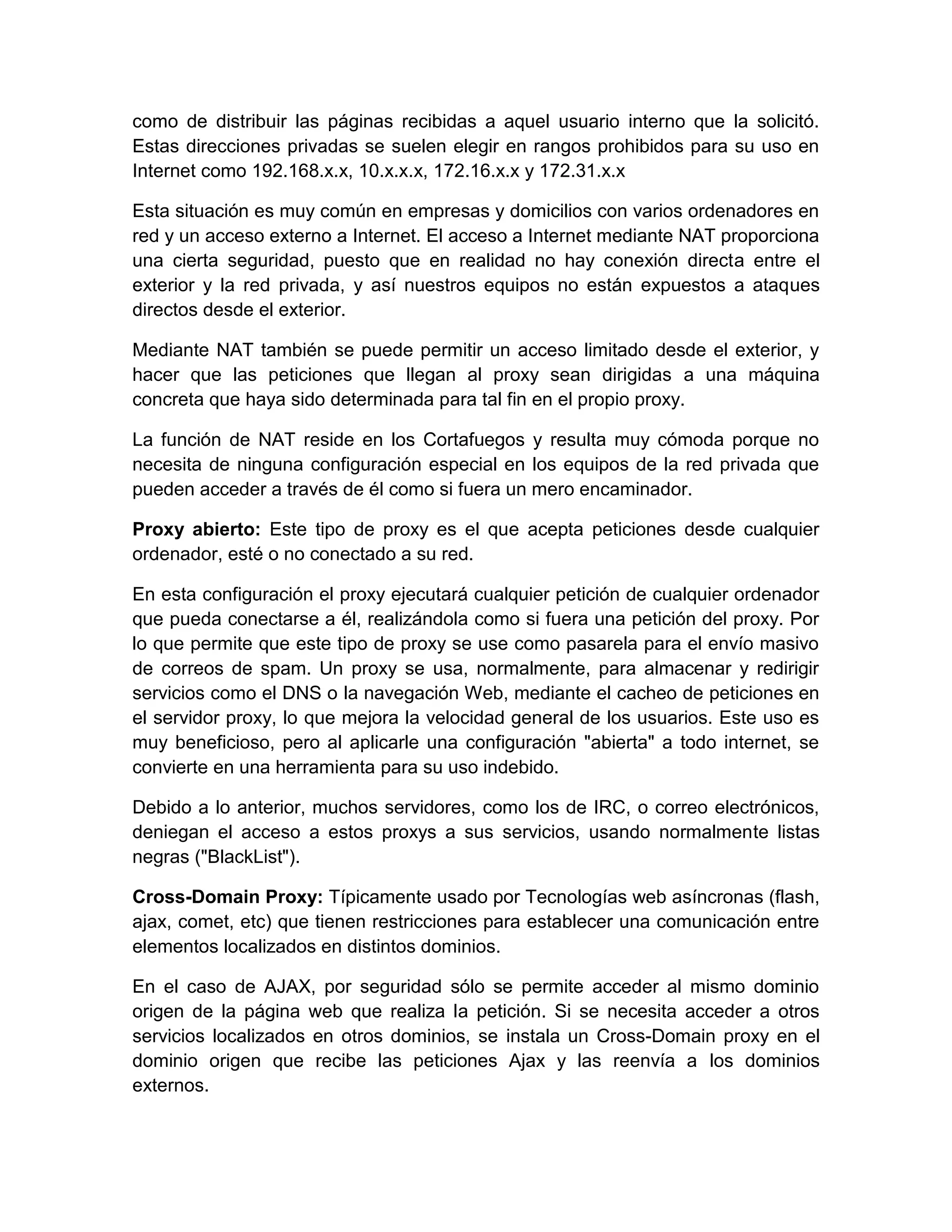 como de distribuir las páginas recibidas a aquel usuario interno que la solicitó.
Estas direcciones privadas se suelen elegir en rangos prohibidos para su uso en
Internet como 192.168.x.x, 10.x.x.x, 172.16.x.x y 172.31.x.x

Esta situación es muy común en empresas y domicilios con varios ordenadores en
red y un acceso externo a Internet. El acceso a Internet mediante NAT proporciona
una cierta seguridad, puesto que en realidad no hay conexión directa entre el
exterior y la red privada, y así nuestros equipos no están expuestos a ataques
directos desde el exterior.

Mediante NAT también se puede permitir un acceso limitado desde el exterior, y
hacer que las peticiones que llegan al proxy sean dirigidas a una máquina
concreta que haya sido determinada para tal fin en el propio proxy.

La función de NAT reside en los Cortafuegos y resulta muy cómoda porque no
necesita de ninguna configuración especial en los equipos de la red privada que
pueden acceder a través de él como si fuera un mero encaminador.

Proxy abierto: Este tipo de proxy es el que acepta peticiones desde cualquier
ordenador, esté o no conectado a su red.

En esta configuración el proxy ejecutará cualquier petición de cualquier ordenador
que pueda conectarse a él, realizándola como si fuera una petición del proxy. Por
lo que permite que este tipo de proxy se use como pasarela para el envío masivo
de correos de spam. Un proxy se usa, normalmente, para almacenar y redirigir
servicios como el DNS o la navegación Web, mediante el cacheo de peticiones en
el servidor proxy, lo que mejora la velocidad general de los usuarios. Este uso es
muy beneficioso, pero al aplicarle una configuración "abierta" a todo internet, se
convierte en una herramienta para su uso indebido.

Debido a lo anterior, muchos servidores, como los de IRC, o correo electrónicos,
deniegan el acceso a estos proxys a sus servicios, usando normalmente listas
negras ("BlackList").

Cross-Domain Proxy: Típicamente usado por Tecnologías web asíncronas (flash,
ajax, comet, etc) que tienen restricciones para establecer una comunicación entre
elementos localizados en distintos dominios.

En el caso de AJAX, por seguridad sólo se permite acceder al mismo dominio
origen de la página web que realiza la petición. Si se necesita acceder a otros
servicios localizados en otros dominios, se instala un Cross-Domain proxy en el
dominio origen que recibe las peticiones Ajax y las reenvía a los dominios
externos.
 