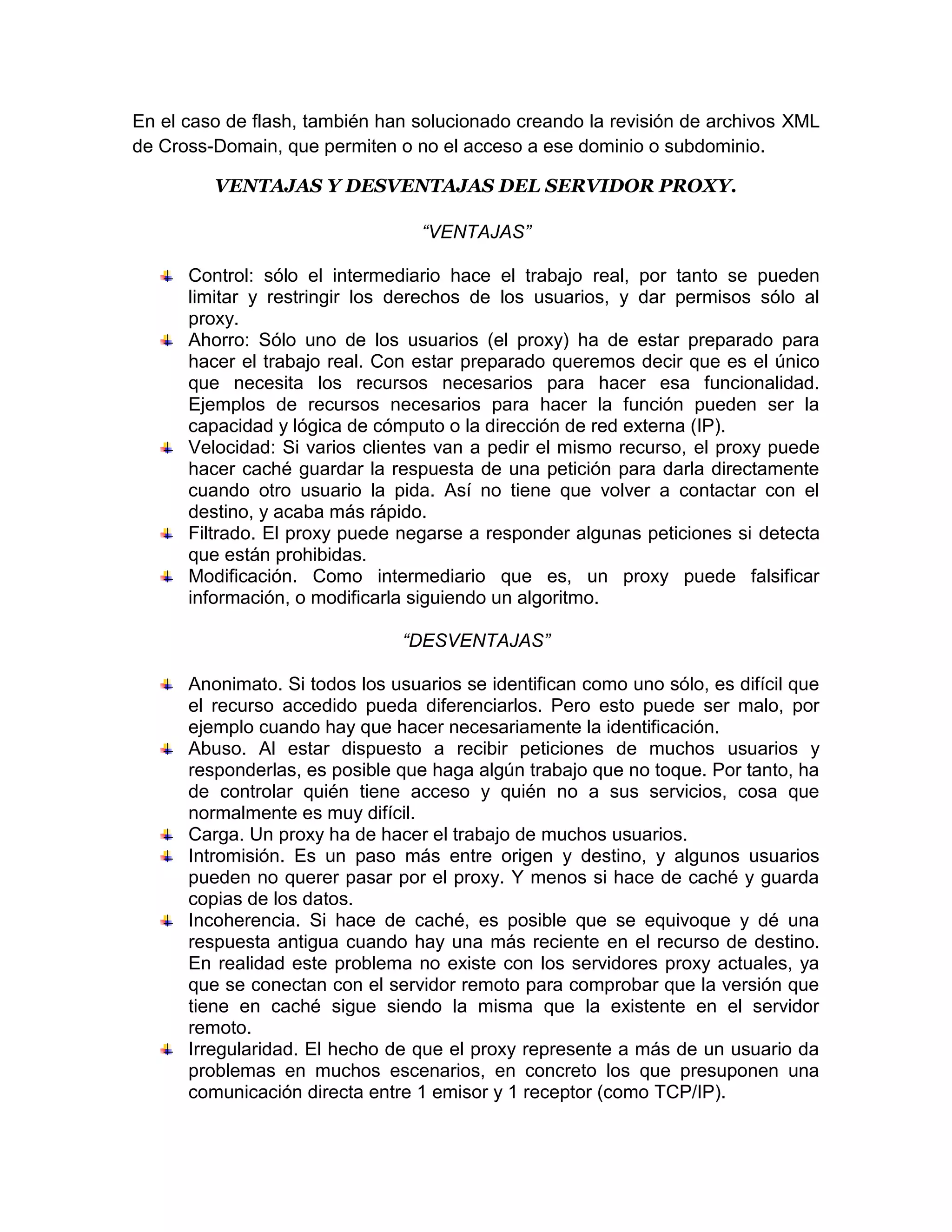 En el caso de flash, también han solucionado creando la revisión de archivos XML
de Cross-Domain, que permiten o no el acceso a ese dominio o subdominio.

         VENTAJAS Y DESVENTAJAS DEL SERVIDOR PROXY.

                                  “VENTAJAS”

      Control: sólo el intermediario hace el trabajo real, por tanto se pueden
      limitar y restringir los derechos de los usuarios, y dar permisos sólo al
      proxy.
      Ahorro: Sólo uno de los usuarios (el proxy) ha de estar preparado para
      hacer el trabajo real. Con estar preparado queremos decir que es el único
      que necesita los recursos necesarios para hacer esa funcionalidad.
      Ejemplos de recursos necesarios para hacer la función pueden ser la
      capacidad y lógica de cómputo o la dirección de red externa (IP).
      Velocidad: Si varios clientes van a pedir el mismo recurso, el proxy puede
      hacer caché guardar la respuesta de una petición para darla directamente
      cuando otro usuario la pida. Así no tiene que volver a contactar con el
      destino, y acaba más rápido.
      Filtrado. El proxy puede negarse a responder algunas peticiones si detecta
      que están prohibidas.
      Modificación. Como intermediario que es, un proxy puede falsificar
      información, o modificarla siguiendo un algoritmo.

                                “DESVENTAJAS”

      Anonimato. Si todos los usuarios se identifican como uno sólo, es difícil que
      el recurso accedido pueda diferenciarlos. Pero esto puede ser malo, por
      ejemplo cuando hay que hacer necesariamente la identificación.
      Abuso. Al estar dispuesto a recibir peticiones de muchos usuarios y
      responderlas, es posible que haga algún trabajo que no toque. Por tanto, ha
      de controlar quién tiene acceso y quién no a sus servicios, cosa que
      normalmente es muy difícil.
      Carga. Un proxy ha de hacer el trabajo de muchos usuarios.
      Intromisión. Es un paso más entre origen y destino, y algunos usuarios
      pueden no querer pasar por el proxy. Y menos si hace de caché y guarda
      copias de los datos.
      Incoherencia. Si hace de caché, es posible que se equivoque y dé una
      respuesta antigua cuando hay una más reciente en el recurso de destino.
      En realidad este problema no existe con los servidores proxy actuales, ya
      que se conectan con el servidor remoto para comprobar que la versión que
      tiene en caché sigue siendo la misma que la existente en el servidor
      remoto.
      Irregularidad. El hecho de que el proxy represente a más de un usuario da
      problemas en muchos escenarios, en concreto los que presuponen una
      comunicación directa entre 1 emisor y 1 receptor (como TCP/IP).
 